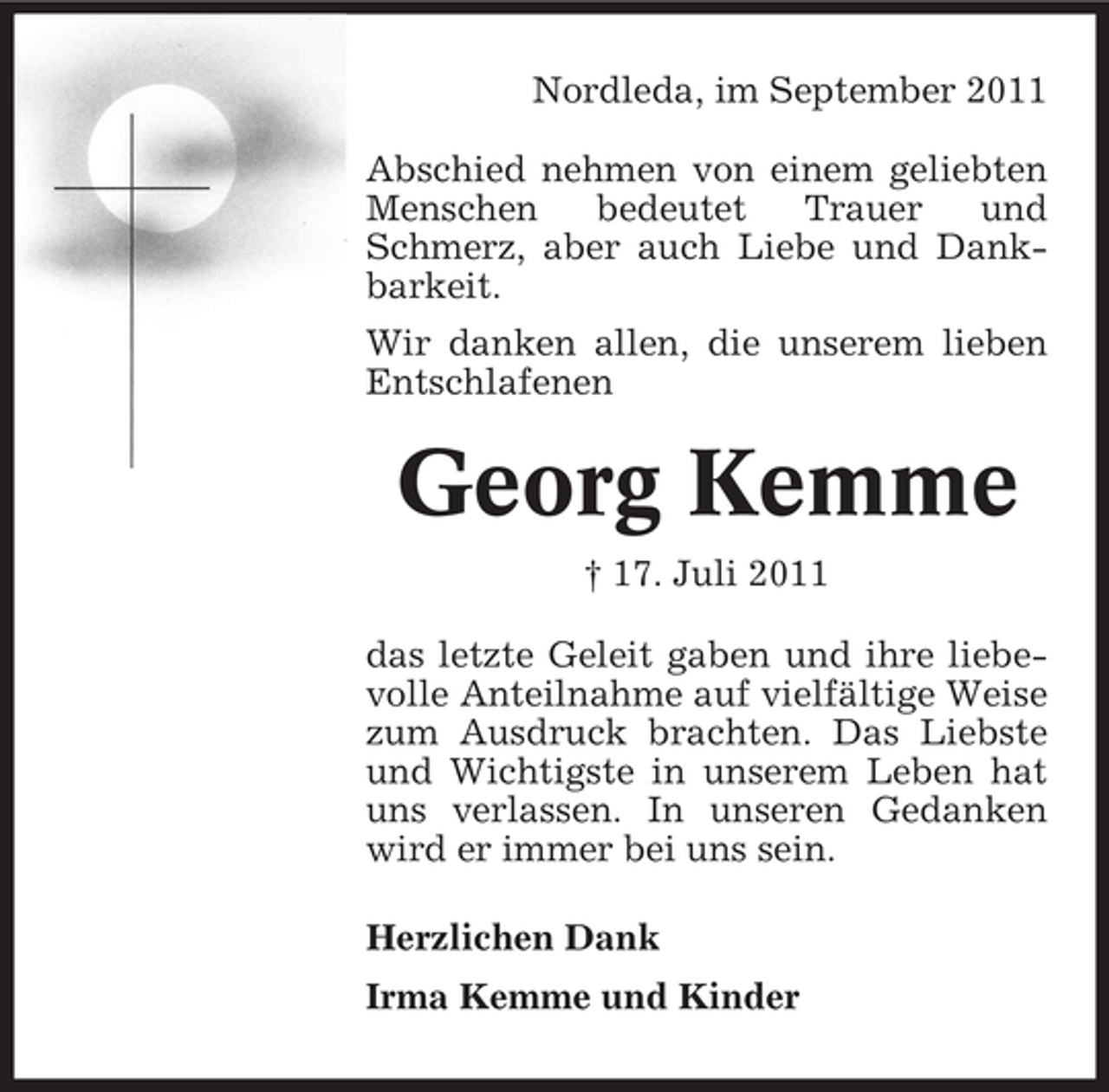 <p>Nordleda, im September 2011<br />Abschied nehmen von einem geliebten<br />Menschen<br />bedeutet<br />Trauer<br />und<br />Schmerz, aber auch Liebe und Dankbarkeit.<br />Wir danken allen, die unserem lieben<br />Entschlafenen</p><p>Georg Kemme<br />† 17. Juli 2011<br />das letzte Geleit gaben und ihre liebevolle Anteilnahme auf vielfältige Weise<br />zum Ausdruck brachten. Das Liebste<br />und Wichtigste in unserem Leben hat<br />uns verlassen. In unseren Gedanken<br />wird er immer bei uns sein.<br />Herzlichen Dank<br />Irma Kemme und Kinder</p>
