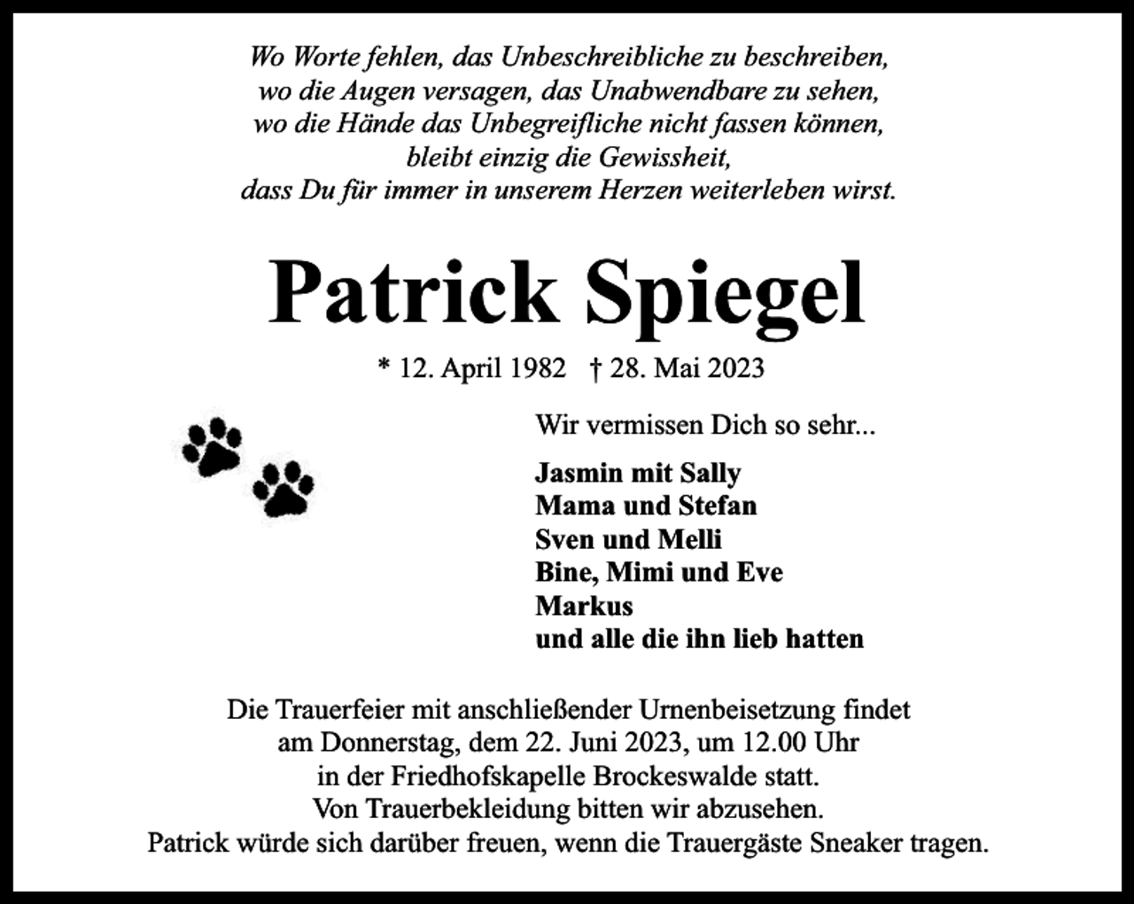<p>Wo Worte fehlen, das Unbeschreibliche zu beschreiben,<br />wo die Augen versagen, das Unabwendbare zu sehen,<br />wo die Hände das Unbegreifliche nicht fassen können,<br />bleibt einzig die Gewissheit,<br />dass Du für immer in unserem Herzen weiterleben wirst.</p><p>Patrick Spiegel<br />* 12. April 1982 † 28. Mai 2023</p><p>Wir vermissen Dich so sehr...<br />Jasmin mit Sally<br />Mama und Stefan<br />Sven und Melli<br />Bine, Mimi und Eve<br />Markus<br />und alle die ihn lieb hatten<br />Die Trauerfeier mit anschließender Urnenbeisetzung findet<br />am Donnerstag, dem 22. Juni 2023, um 12.00 Uhr<br />in der Friedhofskapelle Brockeswalde statt.<br />Von Trauerbekleidung bitten wir abzusehen.<br />Patrick würde sich darüber freuen, wenn die Trauergäste Sneaker tragen.</p>