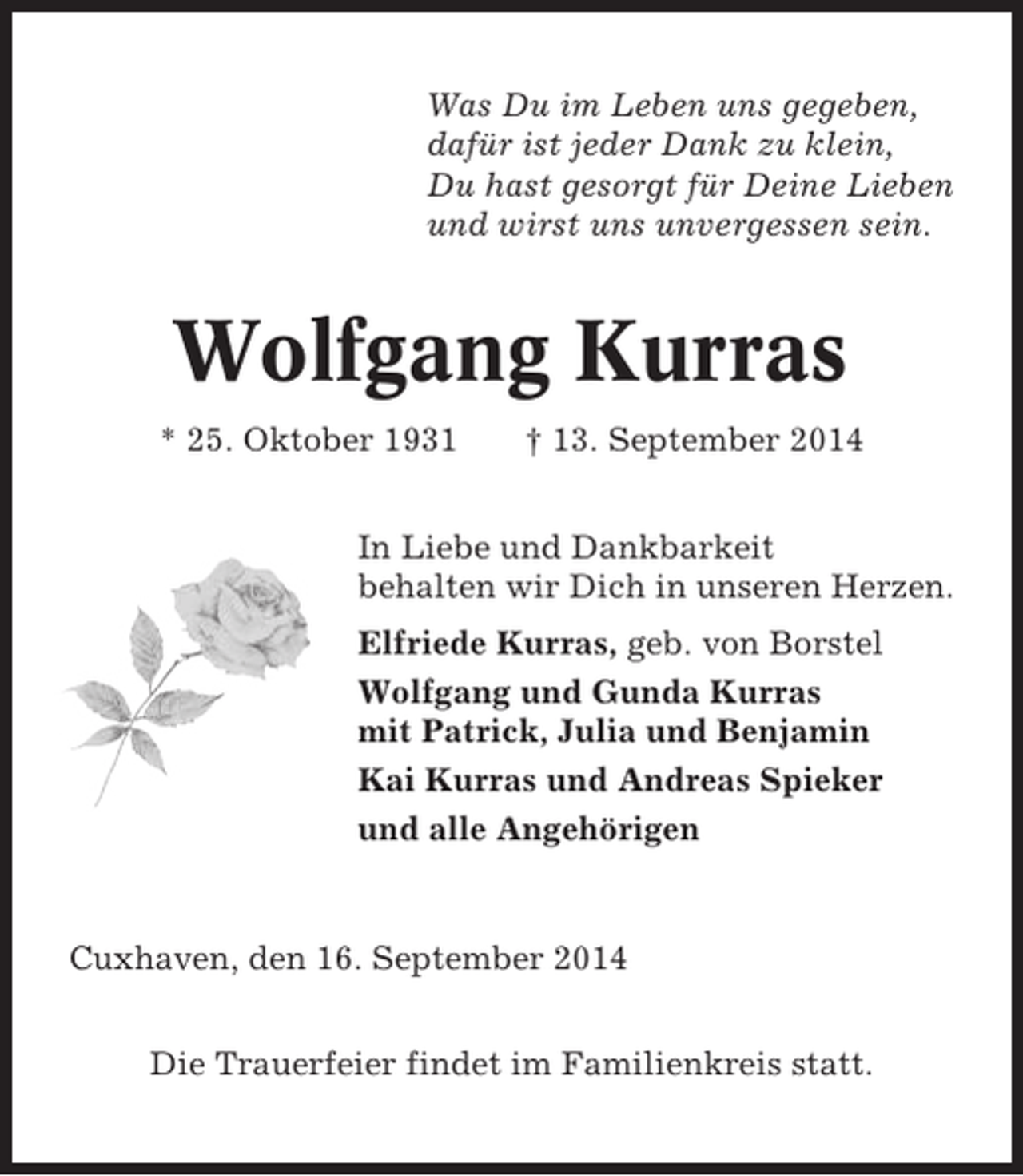 <p>Was Du im Leben uns gegeben,<br />dafür ist jeder Dank zu klein,<br />Du hast gesorgt für Deine Lieben<br />und wirst uns unvergessen sein.</p><p>Wolfgang Kurras<br />* 25. Oktober 1931</p><p>† 13. September 2014</p><p>In Liebe und Dankbarkeit<br />behalten wir Dich in unseren Herzen.<br />Elfriede Kurras, geb. von Borstel<br />Wolfgang und Gunda Kurras<br />mit Patrick, Julia und Benjamin<br />Kai Kurras und Andreas Spieker<br />und alle Angehörigen</p><p>Cuxhaven, den 16. September 2014<br />Die Trauerfeier findet im Familienkreis statt.</p>