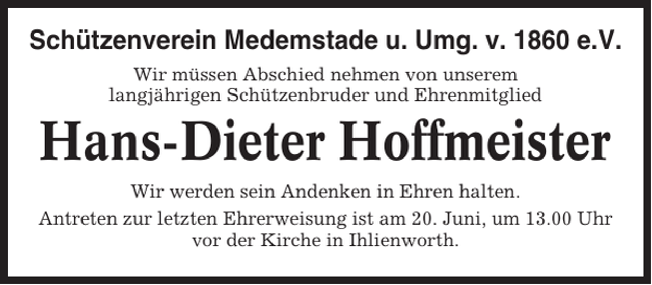 <p>Schützenverein Medemstade u. Umg. v. 1860 e.V.<br />Wir müssen Abschied nehmen von unserem<br />langjährigen Schützenbruder und Ehrenmitglied</p><p>Hans-Dieter Hoffmeister<br />Wir werden sein Andenken in Ehren halten.<br />Antreten zur letzten Ehrerweisung ist am 20. Juni, um 13.00 Uhr<br />vor der Kirche in Ihlienworth.</p>