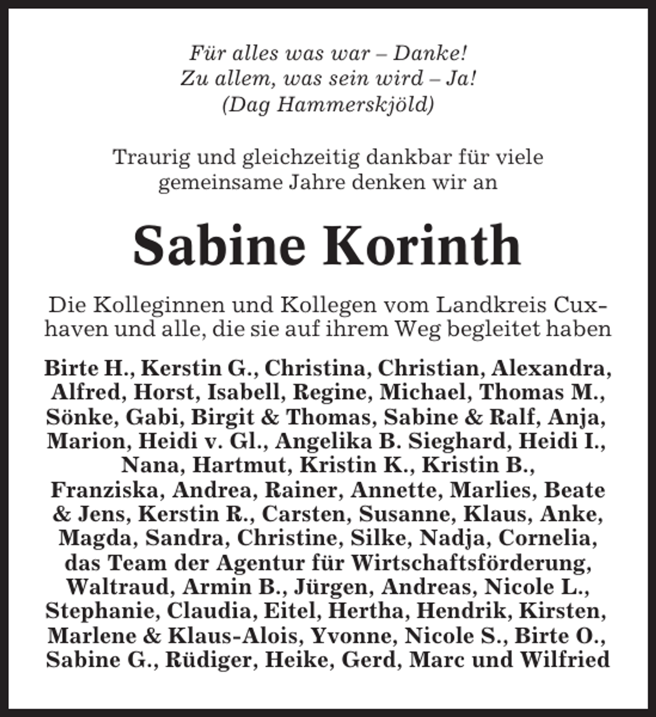 <p>Für alles was war – Danke!<br />Zu allem, was sein wird – Ja!<br />(Dag Hammerskjöld)<br />Traurig und gleichzeitig dankbar für viele<br />gemeinsame Jahre denken wir an</p><p>Sabine Korinth<br />Die Kolleginnen und Kollegen vom Landkreis Cuxhaven und alle, die sie auf ihrem Weg begleitet haben<br />Birte H., Kerstin G., Christina, Christian, Alexandra,<br />Alfred, Horst, Isabell, Regine, Michael, Thomas M.,<br />Sönke, Gabi, Birgit &amp; Thomas, Sabine &amp; Ralf, Anja,<br />Marion, Heidi v. Gl., Angelika B. Sieghard, Heidi I.,<br />Nana, Hartmut, Kristin K., Kristin B.,<br />Franziska, Andrea, Rainer, Annette, Marlies, Beate<br />&amp; Jens, Kerstin R., Carsten, Susanne, Klaus, Anke,<br />Magda, Sandra, Christine, Silke, Nadja, Cornelia,<br />das Team der Agentur für Wirtschaftsförderung,<br />Waltraud, Armin B., Jürgen, Andreas, Nicole L.,<br />Stephanie, Claudia, Eitel, Hertha, Hendrik, Kirsten,<br />Marlene &amp; Klaus-Alois, Yvonne, Nicole S., Birte O.,<br />Sabine G., Rüdiger, Heike, Gerd, Marc und Wilfried</p>