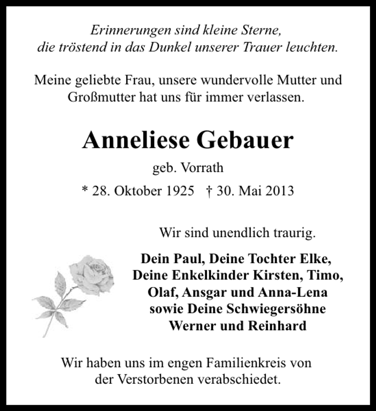 <p>Erinnerungen sind kleine Sterne,<br />die tröstend in das Dunkel unserer Trauer leuchten.<br />Meine geliebte Frau, unsere wundervolle Mutter und<br />Großmutter hat uns für immer verlassen.</p><p>Anneliese Gebauer<br />geb. Vorrath<br />* 28. Oktober 1925 † 30. Mai 2013<br />Wir sind unendlich traurig.<br />Dein Paul, Deine Tochter Elke,<br />Deine Enkelkinder Kirsten, Timo,<br />Olaf, Ansgar und Anna-Lena<br />sowie Deine Schwiegersöhne<br />Werner und Reinhard<br />Wir haben uns im engen Familienkreis von<br />der Verstorbenen verabschiedet.</p>
