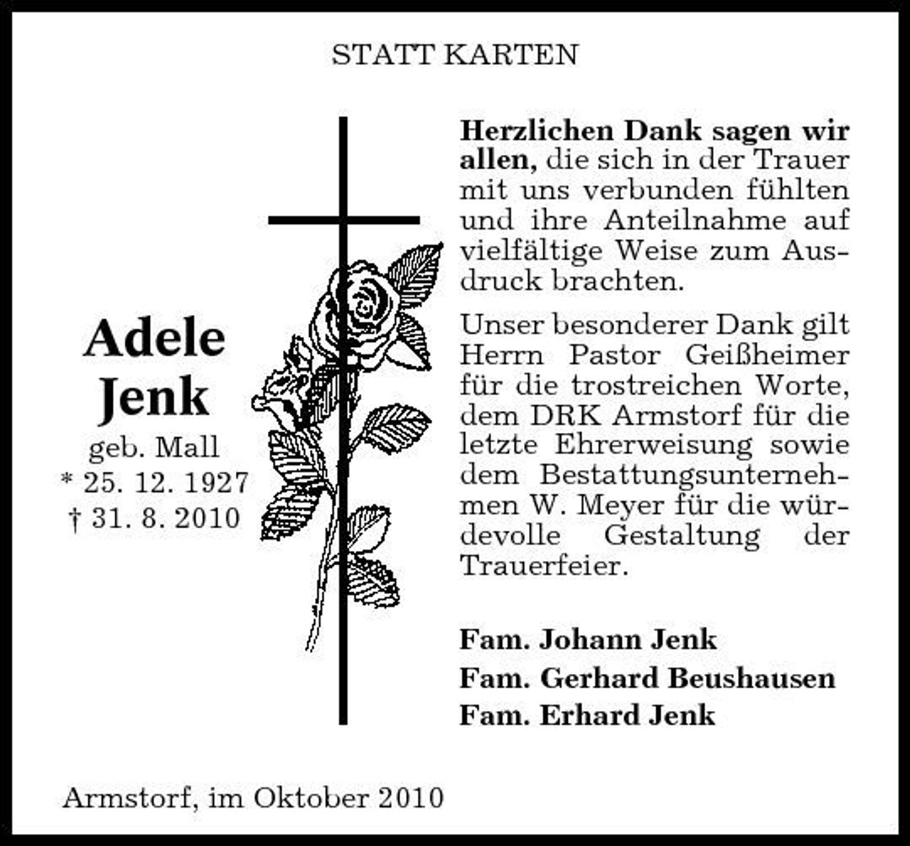 <p>STATT KARTEN Herzlichen Dank sagen wir allen, die sich in der Trauer mit uns verbunden fühlten und ihre Anteilnahme auf vielfältige Weise zum Ausdruck brachten. Unser besonderer Dank gilt Herrn Pastor Geißheimer für die trostreichen Worte, dem DRK Armstorf für die letzte Ehrerweisung sowie dem Bestattungsunternehmen W. Meyer für die würdevolle Gestaltung der Trauerfeier. Fam. Johann Jenk Fam. Gerhard Beushausen Fam. Erhard Jenk Armstorf, im Oktober 2010</p><p>Adele Jenk<br />geb. Mall * 25. 12. 1927 † 31. 8. 2010</p>