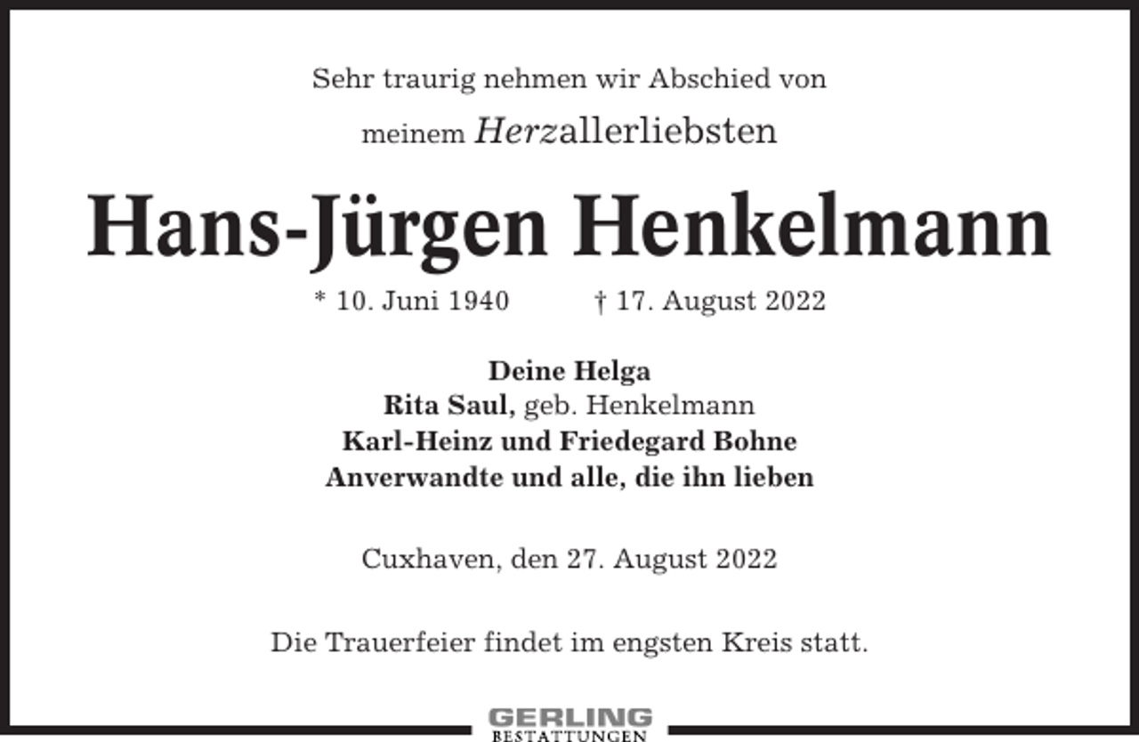 <p>Sehr traurig nehmen wir Abschied von<br />meinem Herzallerliebsten</p><p>Hans-Jürgen Henkelmann<br />* 10. Juni 1940</p><p>† 17. August 2022</p><p>Deine Helga<br />Rita Saul, geb. Henkelmann<br />Karl-Heinz und Friedegard Bohne<br />Anverwandte und alle, die ihn lieben<br />Cuxhaven, den 27. August 2022<br />Die Trauerfeier findet im engsten Kreis statt.</p>