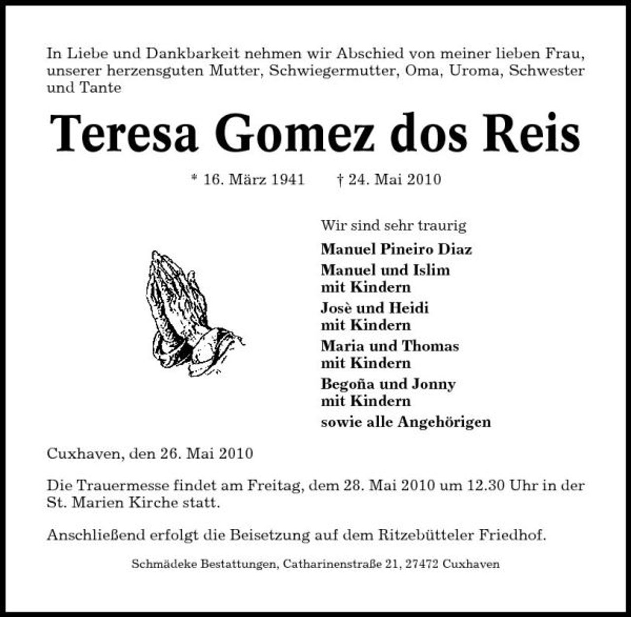 <p>In Liebe und Dankbarkeit nehmen wir Abschied von meiner lieben Frau, unserer herzensguten Mutter, Schwiegermutter, Oma, Uroma, Schwester und Tante</p><p>Teresa Gomez dos Reis<br />* 16. März 1941 † 24. Mai 2010<br />Wir sind sehr traurig</p><p>Manuel Pineiro Diaz Manuel und Islim mit Kindern Josè und Heidi mit Kindern Maria und Thomas mit Kindern Begoña und Jonny mit Kindern sowie alle Angehörigen Cuxhaven, den 26. Mai 2010 Die Trauermesse findet am Freitag, dem 28. Mai 2010 um 12.30 Uhr in der St. Marien Kirche statt. Anschließend erfolgt die Beisetzung auf dem Ritzebütteler Friedhof.<br />Schmädeke Bestattungen, Catharinenstraße 21, 27472 Cuxhaven</p>