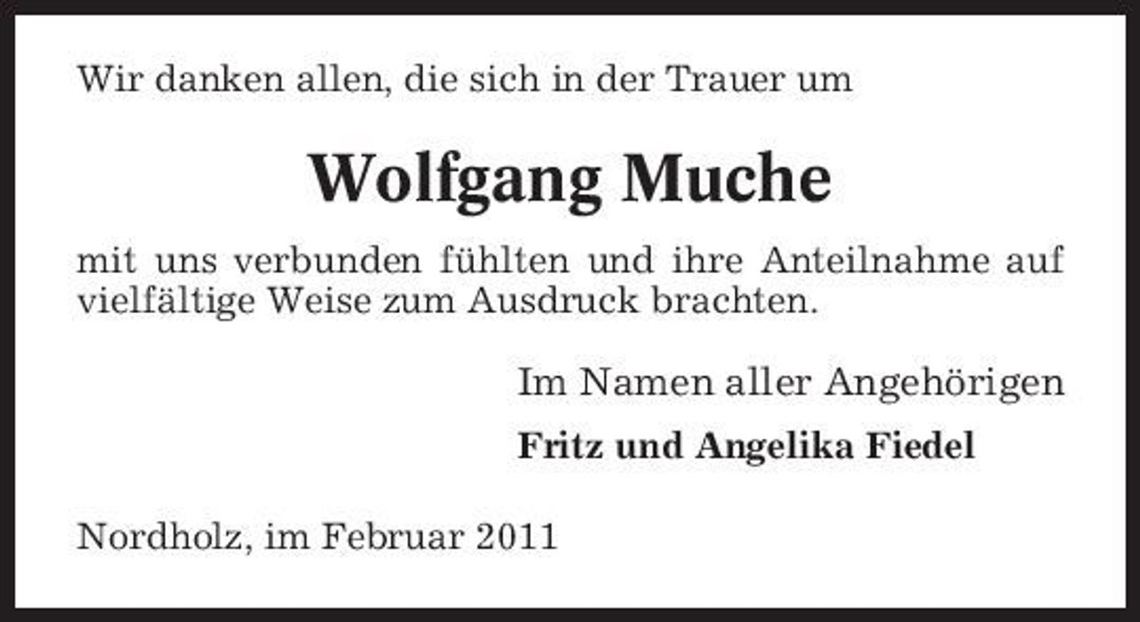 <p>Wir danken allen, die sich in der Trauer um</p><p>Wolfgang Muche<br />mit uns verbunden fühlten und ihre Anteilnahme auf vielfältige Weise zum Ausdruck brachten.</p><p>Im Namen aller Angehörigen<br />Fritz und Angelika Fiedel Nordholz, im Februar 2011</p>