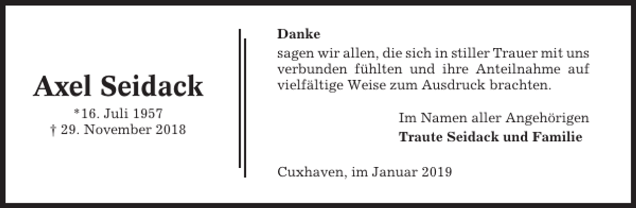 <p>Axel Seidack<br />*16. Juli 1957<br />† 29. November 2018</p><p>Danke<br />sagen wir allen, die sich in stiller Trauer mit uns<br />verbunden fühlten und ihre Anteilnahme auf<br />vielfältige Weise zum Ausdruck brachten.<br />Im Namen aller Angehörigen<br />Traute Seidack und Familie<br />Cuxhaven, im Januar 2019</p>
