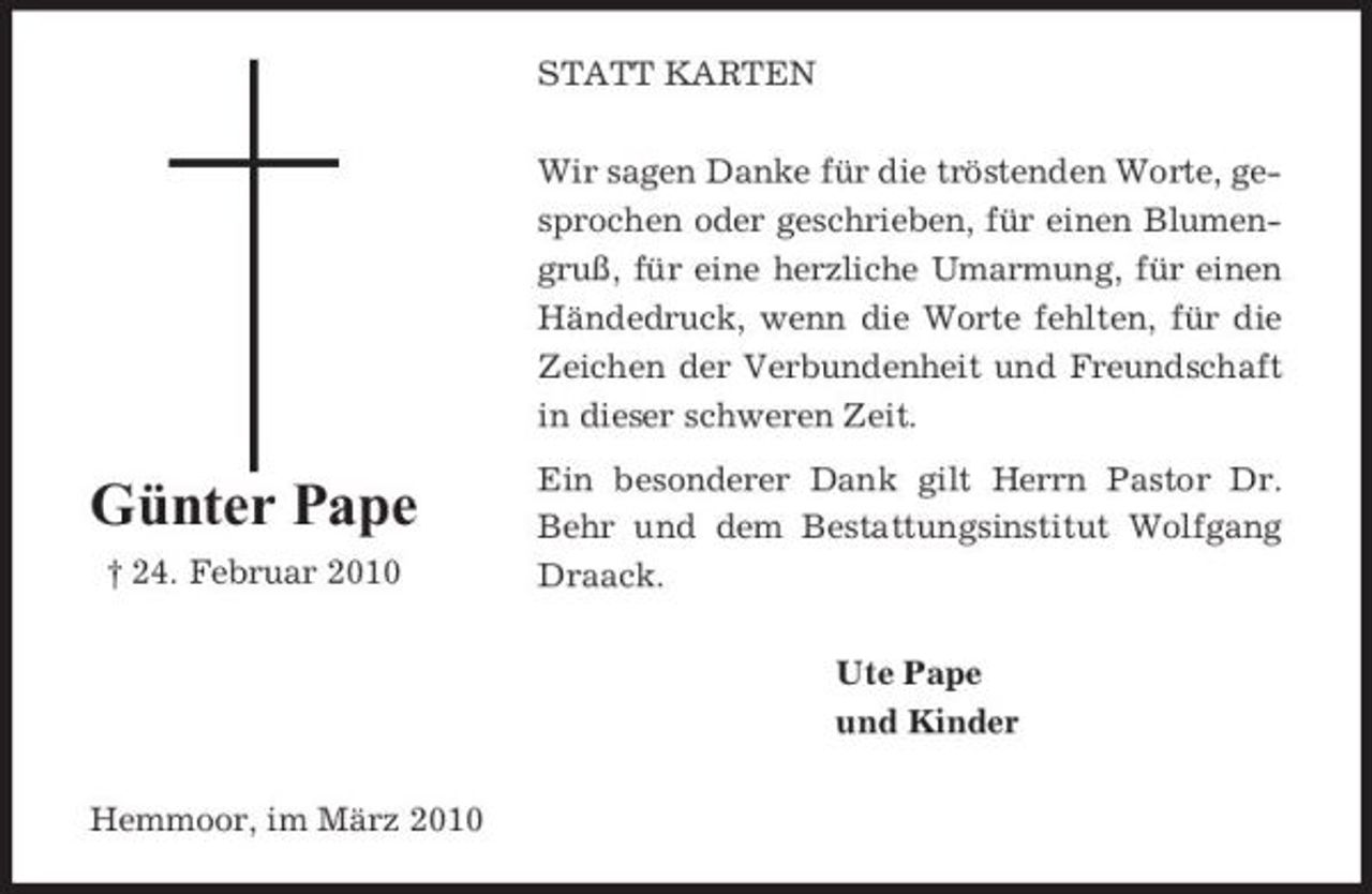 <p>STATT KARTEN Wir sagen Danke für die tröstenden Worte, gesprochen oder geschrieben, für einen Blumengruß, für eine herzliche Umarmung, für einen Händedruck, wenn die Worte fehlten, für die Zeichen der Verbundenheit und Freundschaft in dieser schweren Zeit.</p><p>Günter Pape<br />† 24. Februar 2010</p><p>Ein besonderer Dank gilt Herrn Pastor Dr. Behr und dem Bestattungsinstitut Wolfgang Draack. Ute Pape und Kinder</p><p>Hemmoor, im März 2010</p>