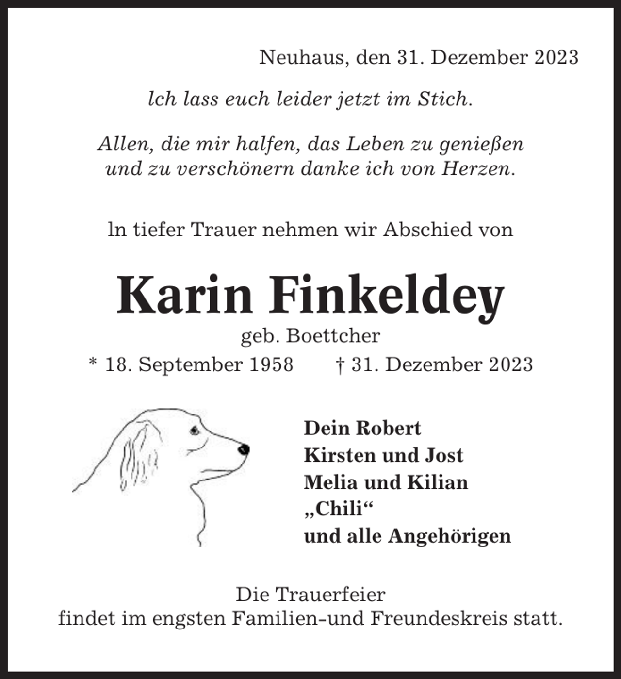 <p>Neuhaus, den 31. Dezember 2023<br />lch lass euch leider jetzt im Stich.<br />Allen, die mir halfen, das Leben zu genießen<br />und zu verschönern danke ich von Herzen.<br />ln tiefer Trauer nehmen wir Abschied von</p><p>Karin Finkeldey<br />geb. Boettcher<br />* 18. September 1958<br />† 31. Dezember 2023<br />Dein Robert<br />Kirsten und Jost<br />Melia und Kilian<br />„Chili“<br />und alle Angehörigen<br />Die Trauerfeier<br />findet im engsten Familien-und Freundeskreis statt.</p>