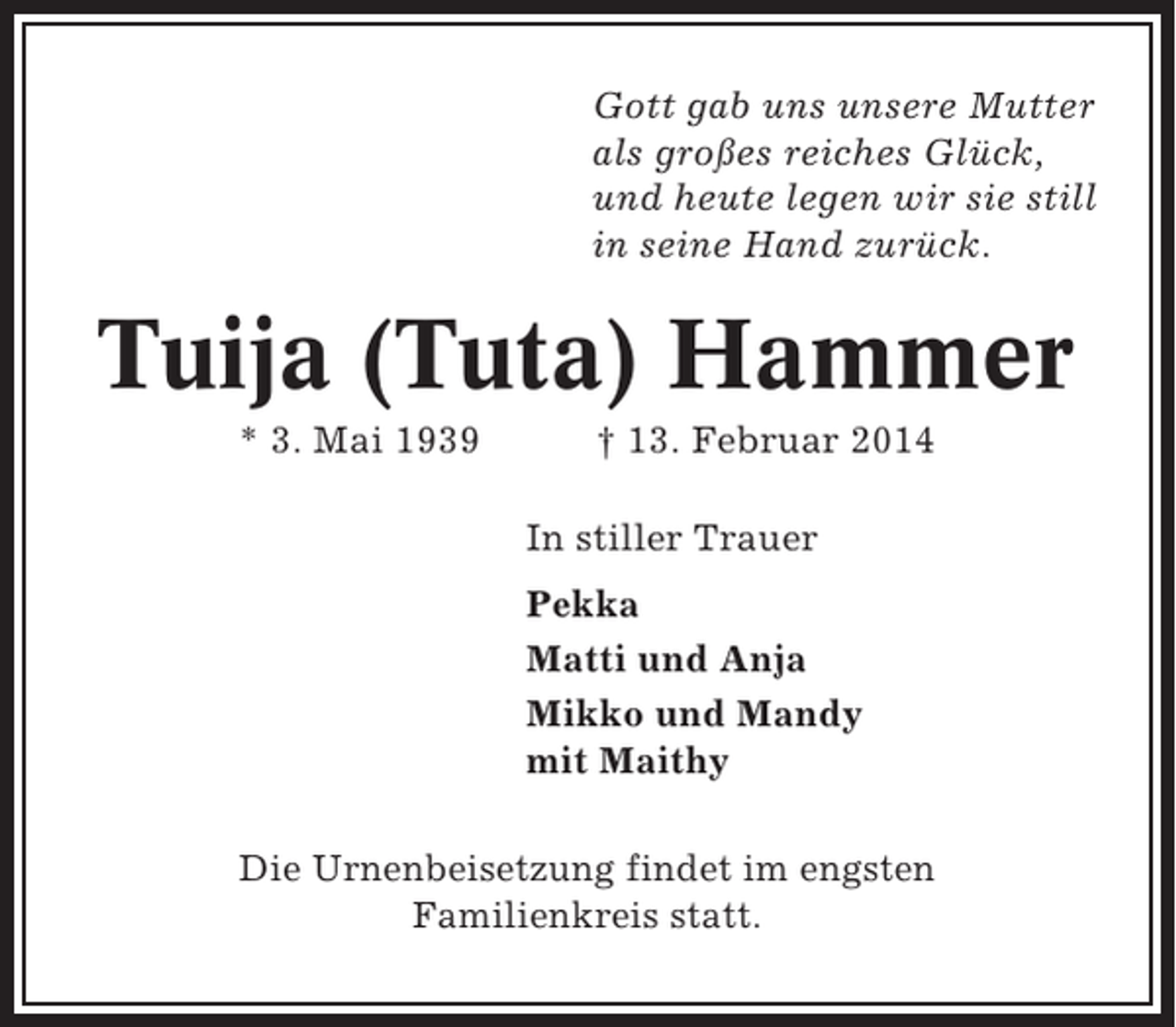 <p>Gott gab uns unsere Mutter<br />als großes reiches Glück,<br />und heute legen wir sie still<br />in seine Hand zurück.</p><p>Tuija (Tuta) Hammer<br />* 3. Mai 1939</p><p>† 13. Februar 2014<br />In stiller Trauer<br />Pekka<br />Matti und Anja<br />Mikko und Mandy<br />mit Maithy</p><p>Die Urnenbeisetzung findet im engsten<br />Familienkreis statt.</p>