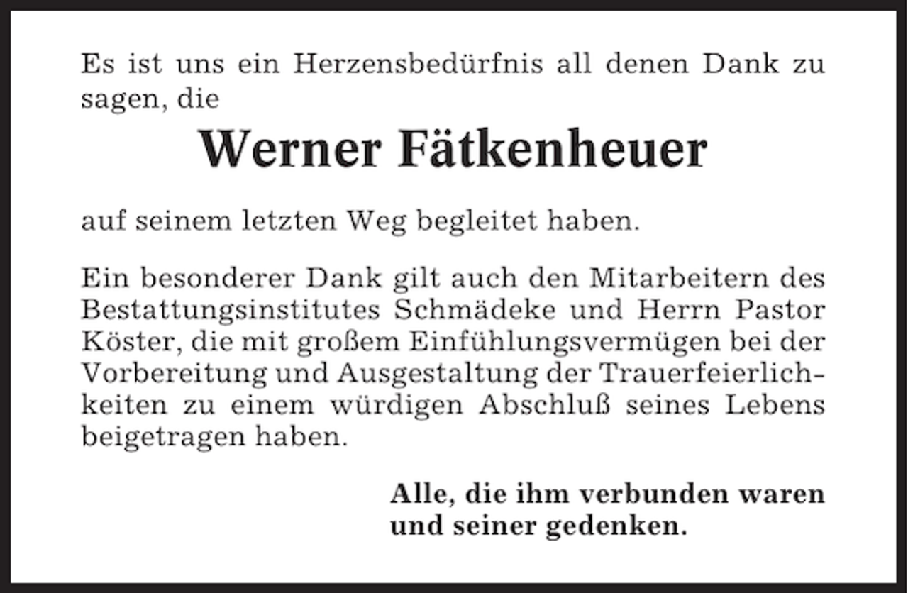 <p>Es ist uns ein Herzensbedürfnis all denen Dank zu<br />sagen, die</p><p>Werner Fätkenheuer<br />auf seinem letzten Weg begleitet haben.<br />Ein besonderer Dank gilt auch den Mitarbeitern des<br />Bestattungsinstitutes Schmädeke und Herrn Pastor<br />Köster, die mit großem Einfühlungsvermügen bei der<br />Vorbereitung und Ausgestaltung der Trauerfeierlichkeiten zu einem würdigen Abschluß seines Lebens<br />beigetragen haben.<br />Alle, die ihm verbunden waren<br />und seiner gedenken.</p>