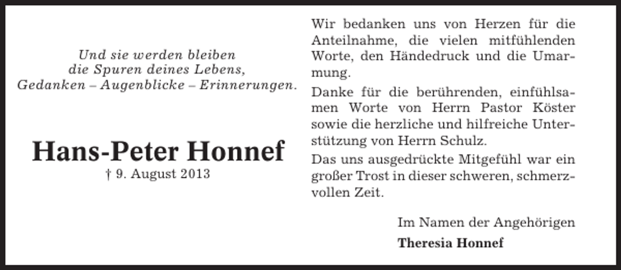 <p>Und sie werden bleiben<br />die Spuren deines Lebens,<br />Gedanken – Augenblicke – Erinnerungen.</p><p>Hans-Peter Honnef<br />† 9. August 2013</p><p>Wir bedanken uns von Herzen für die<br />Anteilnahme, die vielen mitfühlenden<br />Worte, den Händedruck und die Umarmung.<br />Danke für die berührenden, einfühlsamen Worte von Herrn Pastor Köster<br />sowie die herzliche und hilfreiche Unterstützung von Herrn Schulz.<br />Das uns ausgedrückte Mitgefühl war ein<br />großer Trost in dieser schweren, schmerzvollen Zeit.<br />Im Namen der Angehörigen<br />Theresia Honnef</p>