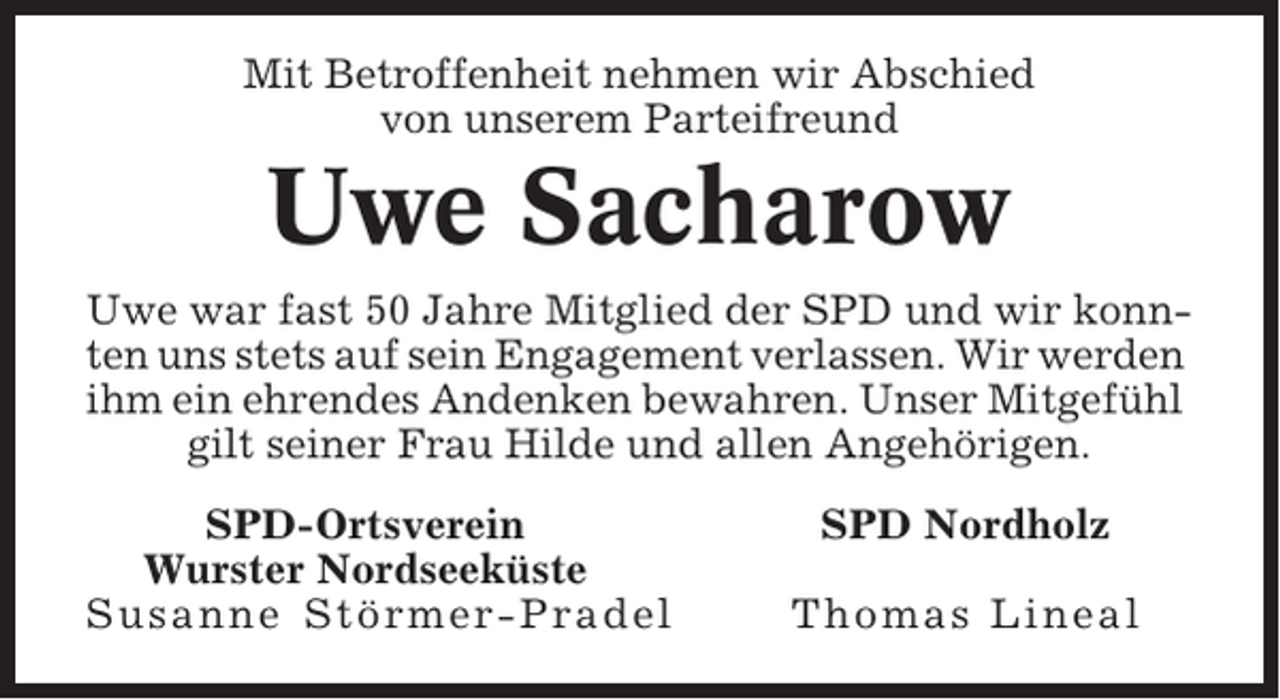 <p>Mit Betroffenheit nehmen wir Abschied<br />von unserem Parteifreund</p><p>Uwe Sacharow<br />Uwe war fast 50 Jahre Mitglied der SPD und wir konnten uns stets auf sein Engagement verlassen. Wir werden<br />ihm ein ehrendes Andenken bewahren. Unser Mitgefühl<br />gilt seiner Frau Hilde und allen Angehörigen.<br />SPD-Ortsverein<br />Wurster Nordseeküste<br />Susanne Störmer-Pradel</p><p>SPD Nordholz<br />Thomas Lineal</p>