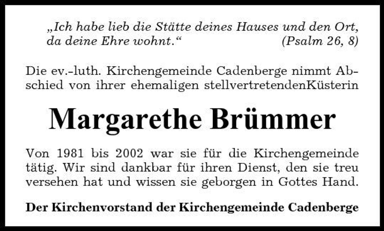 <p>„Ich habe lieb die Stätte deines Hauses und den Ort, da deine Ehre wohnt.“ (Psalm 26, 8) Die ev.-luth. Kirchengemeinde Cadenberge nimmt Abschied von ihrer ehemaligen stellvertretendenKüsterin</p><p>Margarethe Brümmer<br />Von 1981 bis 2002 war sie für die Kirchengemeinde tätig. Wir sind dankbar für ihren Dienst, den sie treu versehen hat und wissen sie geborgen in Gottes Hand. Der Kirchenvorstand der Kirchengemeinde Cadenberge</p>