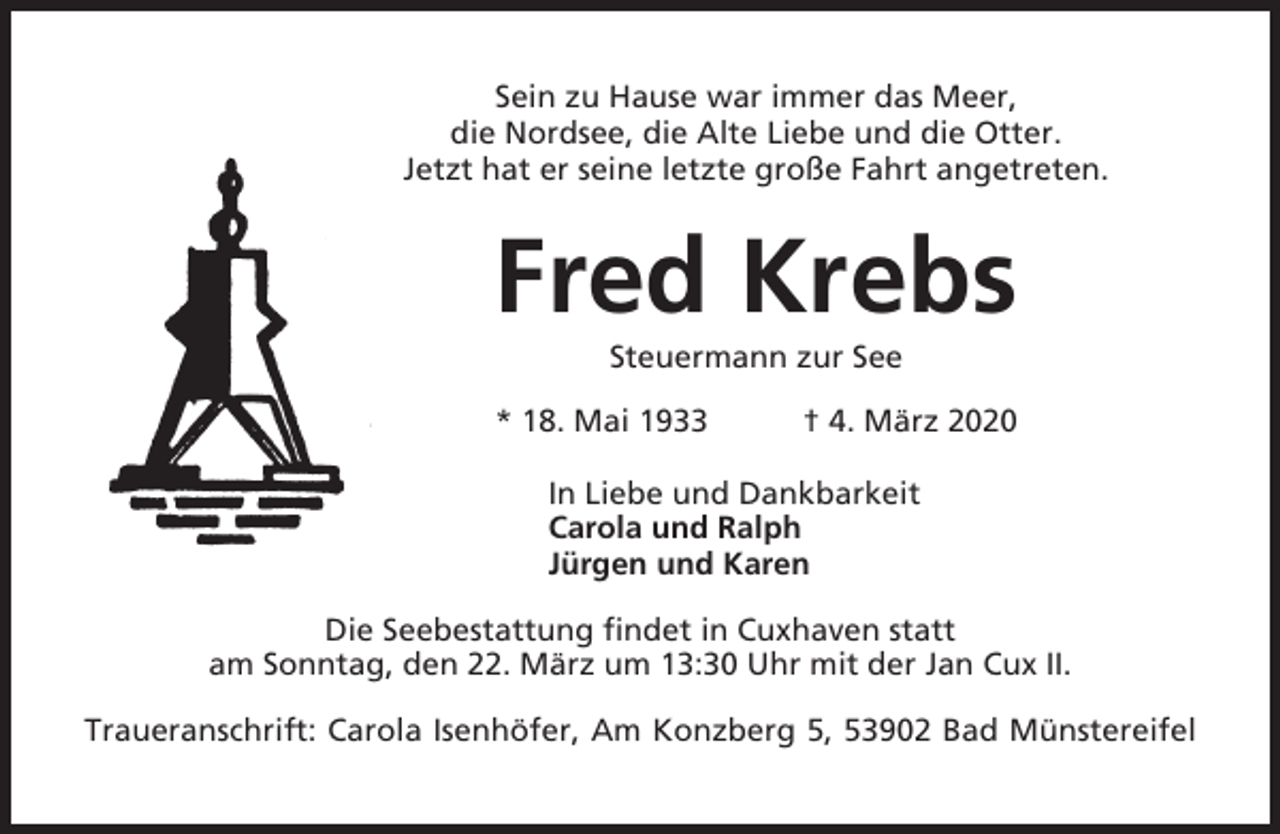 <p>Sein zu Hause war immer das Meer,<br />die Nordsee, die Alte Liebe und die Otter.<br />Jetzt hat er seine letzte große Fahrt angetreten.</p><p>Fred Krebs<br />Steuermann zur See<br />* 18. Mai 1933</p><p>† 4. März 2020</p><p>In Liebe und Dankbarkeit<br />Carola und Ralph<br />Jürgen und Karen<br />Die Seebestattung findet in Cuxhaven statt<br />am Sonntag, den 22. März um 13:30 Uhr mit der Jan Cux II.<br />Traueranschrift: Carola Isenhöfer, Am Konzberg 5, 53902 Bad Münstereifel</p>
