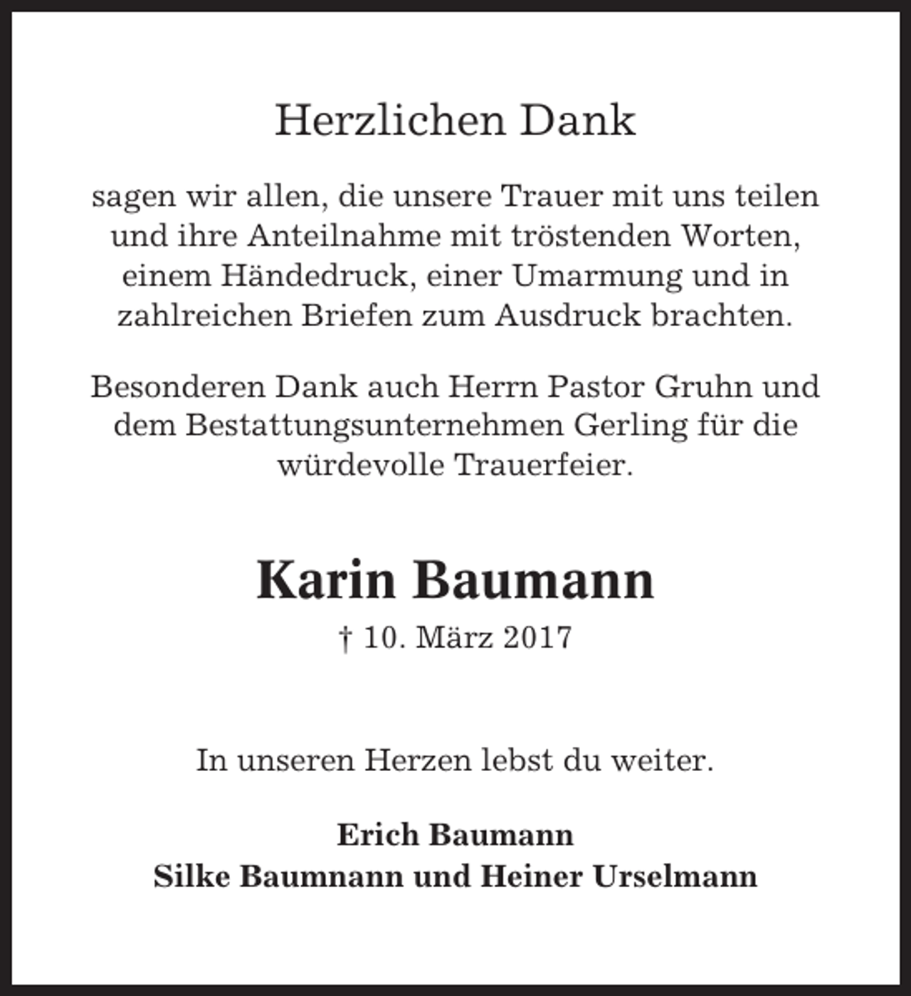 <p>Herzlichen Dank<br />sagen wir allen, die unsere Trauer mit uns teilen<br />und ihre Anteilnahme mit tröstenden Worten,<br />einem Händedruck, einer Umarmung und in<br />zahlreichen Briefen zum Ausdruck brachten.<br />Besonderen Dank auch Herrn Pastor Gruhn und<br />dem Bestattungsunternehmen Gerling für die<br />würdevolle Trauerfeier.</p><p>Karin Baumann<br />† 10. März 2017</p><p>In unseren Herzen lebst du weiter.<br />Erich Baumann<br />Silke Baumnann und Heiner Urselmann</p>