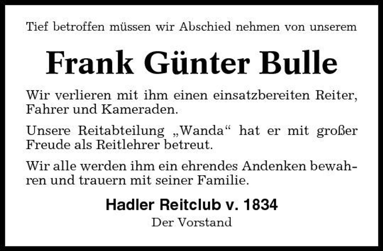 <p>Tief betroffen müssen wir Abschied nehmen von unserem</p><p>Frank Günter Bulle<br />Wir verlieren mit ihm einen einsatzbereiten Reiter, Fahrer und Kameraden. Unsere Reitabteilung „Wanda“ hat er mit großer Freude als Reitlehrer betreut. Wir alle werden ihm ein ehrendes Andenken bewahren und trauern mit seiner Familie.</p><p>Hadler Reitclub v. 1834<br />Der Vorstand</p>