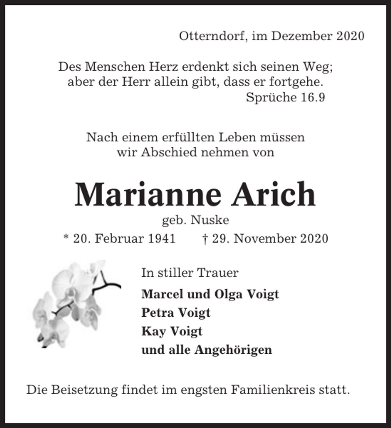 <p>Otterndorf, im Dezember 2020<br />Des Menschen Herz erdenkt sich seinen Weg;<br />aber der Herr allein gibt, dass er fortgehe.<br />Sprüche 16.9<br />Nach einem erfüllten Leben müssen<br />wir Abschied nehmen von</p><p>Marianne Arich<br />geb. Nuske<br />* 20. Februar 1941<br />† 29. November 2020<br />In stiller Trauer<br />Marcel und Olga Voigt<br />Petra Voigt<br />Kay Voigt<br />und alle Angehörigen<br />Die Beisetzung findet im engsten Familienkreis statt.</p>