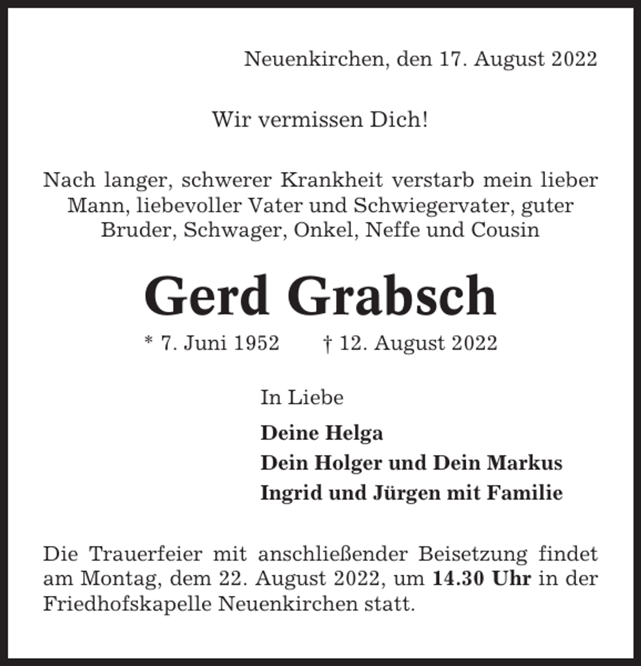 <p>Neuenkirchen, den 17. August 2022</p><p>Wir vermissen Dich!<br />Nach langer, schwerer Krankheit verstarb mein lieber<br />Mann, liebevoller Vater und Schwiegervater, guter<br />Bruder, Schwager, Onkel, Neffe und Cousin</p><p>Gerd Grabsch<br />* 7. Juni 1952</p><p>† 12. August 2022</p><p>In Liebe<br />Deine Helga<br />Dein Holger und Dein Markus<br />Ingrid und Jürgen mit Familie<br />Die Trauerfeier mit anschließender Beisetzung findet<br />am Montag, dem 22. August 2022, um 14.30 Uhr in der<br />Friedhofskapelle Neuenkirchen statt.</p>