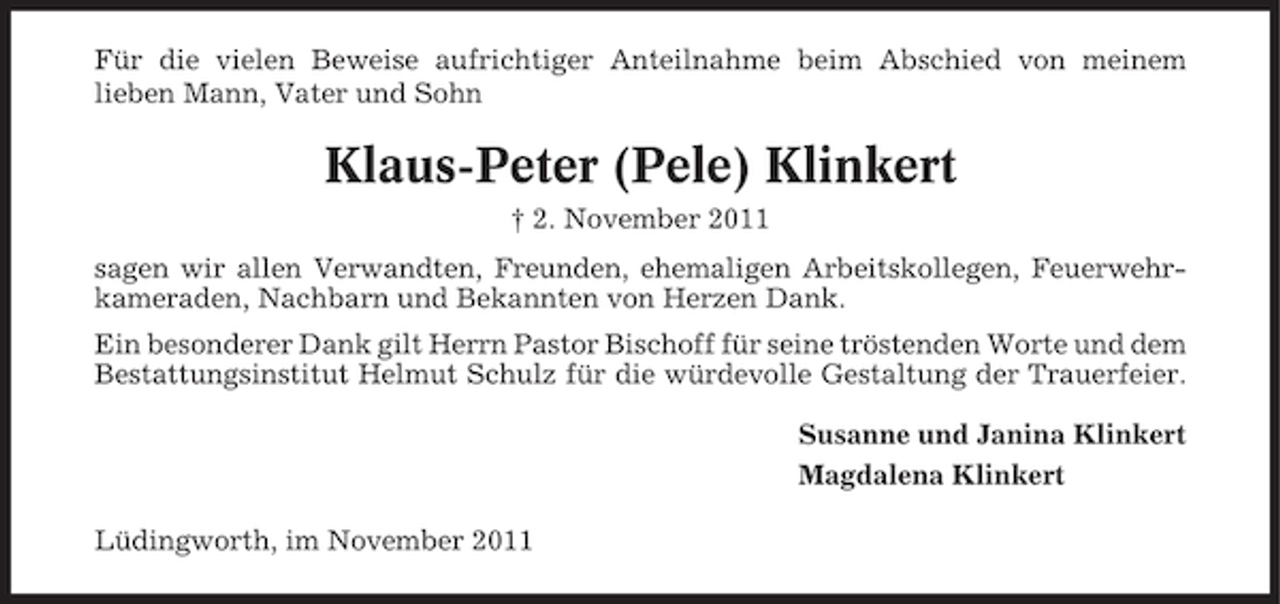 <p>Für die vielen Beweise aufrichtiger Anteilnahme beim Abschied von meinem<br />lieben Mann, Vater und Sohn</p><p>Klaus-Peter (Pele) Klinkert<br />† 2. November 2011<br />sagen wir allen Verwandten, Freunden, ehemaligen Arbeitskollegen, Feuerwehrkameraden, Nachbarn und Bekannten von Herzen Dank.<br />Ein besonderer Dank gilt Herrn Pastor Bischoff für seine tröstenden Worte und dem<br />Bestattungsinstitut Helmut Schulz für die würdevolle Gestaltung der Trauerfeier.<br />Susanne und Janina Klinkert<br />Magdalena Klinkert<br />Lüdingworth, im November 2011</p>
