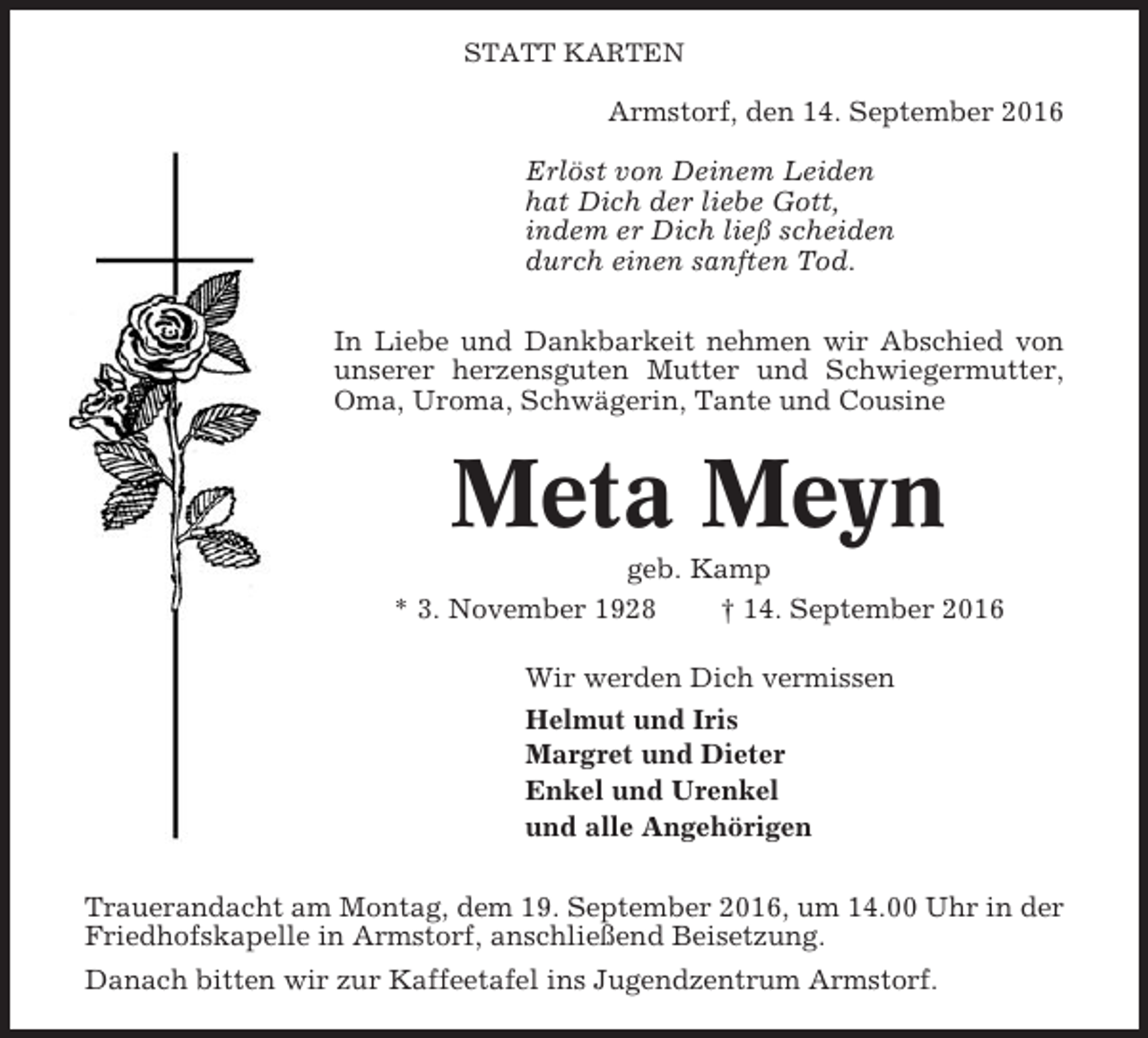 <p>STATT KARTEN</p><p>Armstorf, den 14. September 2016<br />Erlöst von Deinem Leiden<br />hat Dich der liebe Gott,<br />indem er Dich ließ scheiden<br />durch einen sanften Tod.<br />In Liebe und Dankbarkeit nehmen wir Abschied von<br />unserer herzensguten Mutter und Schwiegermutter,<br />Oma, Uroma, Schwägerin, Tante und Cousine</p><p>Meta Meyn<br />geb. Kamp<br />* 3. November 1928<br />† 14. September 2016<br />Wir werden Dich vermissen<br />Helmut und Iris<br />Margret und Dieter<br />Enkel und Urenkel<br />und alle Angehörigen<br />Trauerandacht am Montag, dem 19. September 2016, um 14.00 Uhr in der<br />Friedhofskapelle in Armstorf, anschließend Beisetzung.<br />Danach bitten wir zur Kaffeetafel ins Jugendzentrum Armstorf.</p>