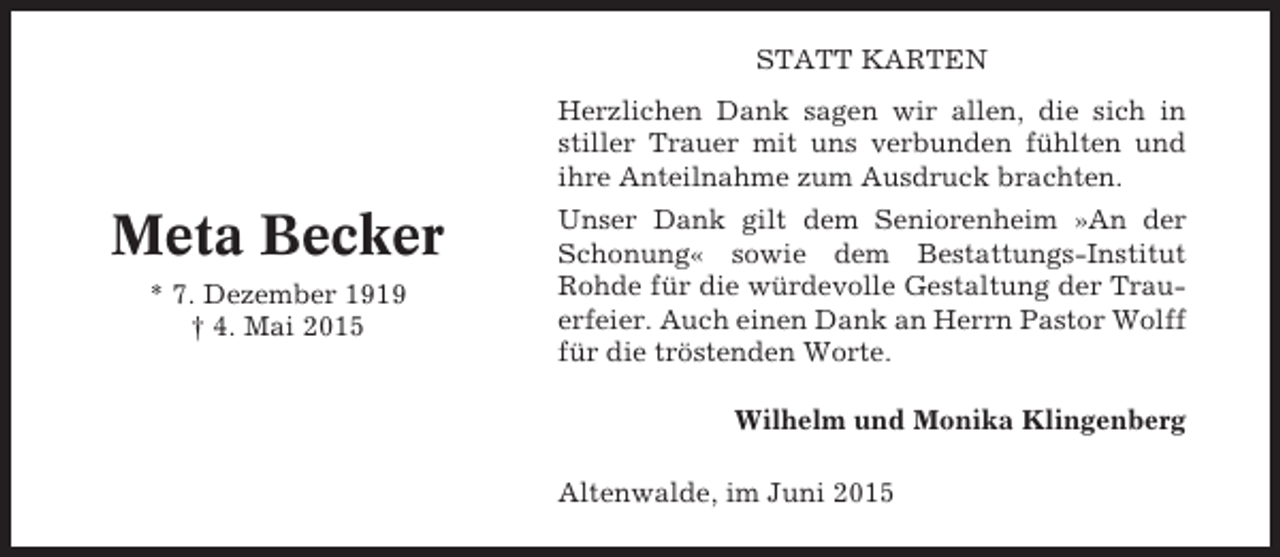 <p>STATT KARTEN<br />Herzlichen Dank sagen wir allen, die sich in<br />stiller Trauer mit uns verbunden fühlten und<br />ihre Anteilnahme zum Ausdruck brachten.</p><p>Meta Becker<br />* 7. Dezember 1919<br />† 4. Mai 2015</p><p>Unser Dank gilt dem Seniorenheim »An der<br />Schonung« sowie dem Bestattungs-Institut<br />Rohde für die würdevolle Gestaltung der Trauerfeier. Auch einen Dank an Herrn Pastor Wolff<br />für die tröstenden Worte.<br />Wilhelm und Monika Klingenberg<br />Altenwalde, im Juni 2015</p>