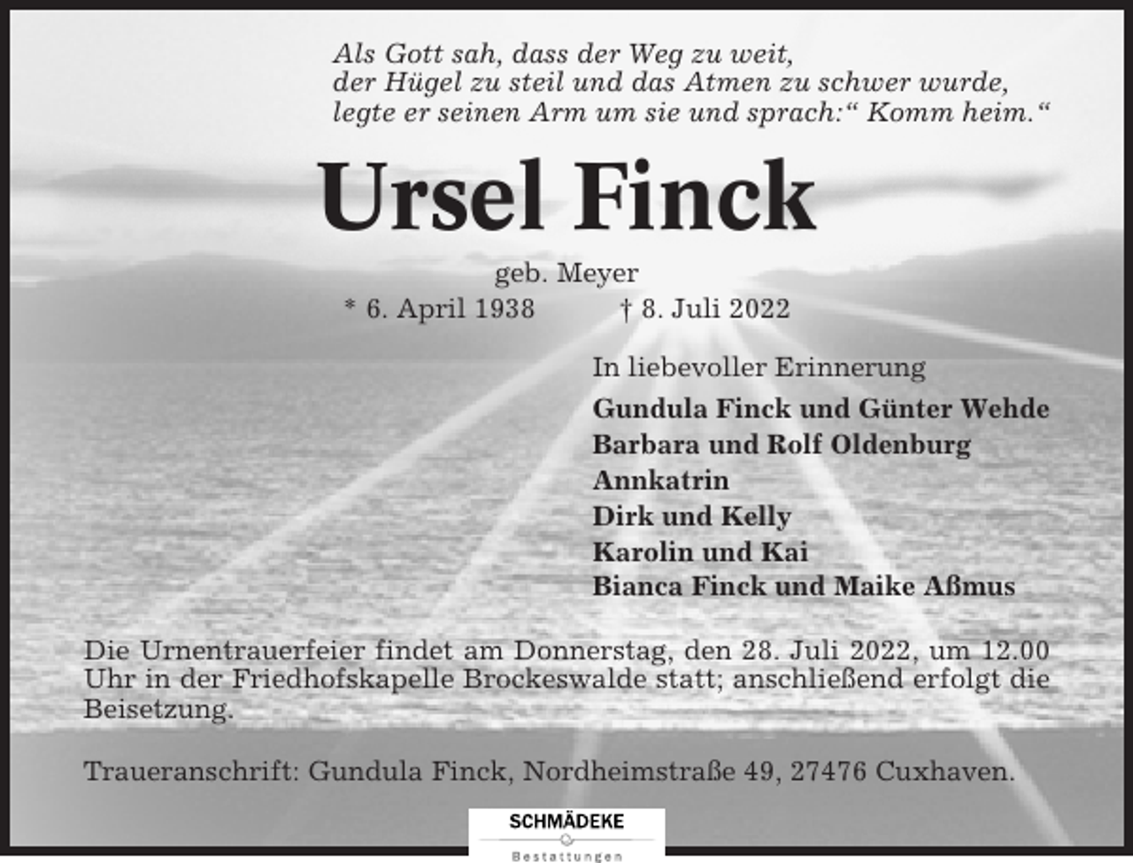 <p>Als Gott sah, dass der Weg zu weit,<br />der Hügel zu steil und das Atmen zu schwer wurde,<br />legte er seinen Arm um sie und sprach:“ Komm heim.“</p><p>Ursel Finck<br />geb. Meyer<br />* 6. April 1938<br />† 8. Juli 2022<br />In liebevoller Erinnerung<br />Gundula Finck und Günter Wehde<br />Barbara und Rolf Oldenburg<br />Annkatrin<br />Dirk und Kelly<br />Karolin und Kai<br />Bianca Finck und Maike Aßmus<br />Die Urnentrauerfeier findet am Donnerstag, den 28. Juli 2022, um 12.00<br />Uhr in der Friedhofskapelle Brockeswalde statt; anschließend erfolgt die<br />Beisetzung.<br />Traueranschrift: Gundula Finck, Nordheimstraße 49, 27476 Cuxhaven.</p>