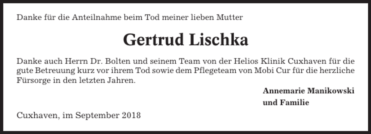 <p>Danke für die Anteilnahme beim Tod meiner lieben Mutter</p><p>Gertrud Lischka<br />Danke auch Herrn Dr. Bolten und seinem Team von der Helios Klinik Cuxhaven für die<br />gute Betreuung kurz vor ihrem Tod sowie dem Pflegeteam von Mobi Cur für die herzliche<br />Fürsorge in den letzten Jahren.<br />Annemarie Manikowski<br />und Familie</p><p>Cuxhaven, im September 2018</p>