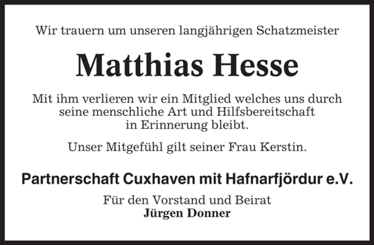 <p>Wir trauern um unseren langjährigen Schatzmeister</p><p>Matthias Hesse<br />Mit ihm verlieren wir ein Mitglied welches uns durch<br />seine menschliche Art und Hilfsbereitschaft<br />in Erinnerung bleibt.<br />Unser Mitgefühl gilt seiner Frau Kerstin.</p><p>Partnerschaft Cuxhaven mit Hafnarfjördur e.V.<br />Für den Vorstand und Beirat<br />Jürgen Donner</p>