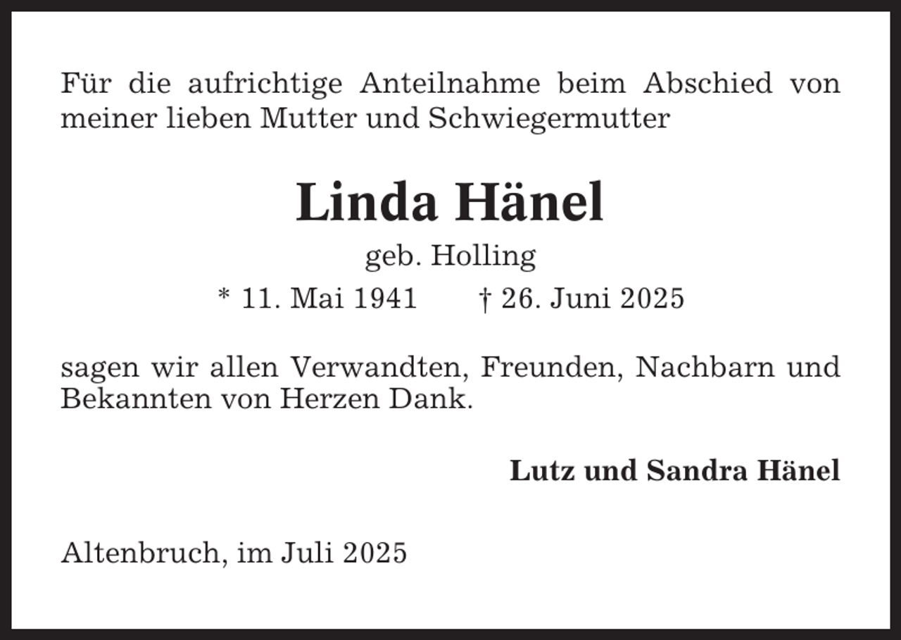 <p>Für die aufrichtige Anteilnahme beim Abschied von<br />meiner lieben Mutter und Schwiegermutter</p><p>Linda Hänel<br />geb. Holling<br />* 11. Mai 1941<br />† 26. Juni 2025<br />sagen wir allen Verwandten, Freunden, Nachbarn und<br />Bekannten von Herzen Dank.<br />Lutz und Sandra Hänel<br />Altenbruch, im Juli 2025</p>