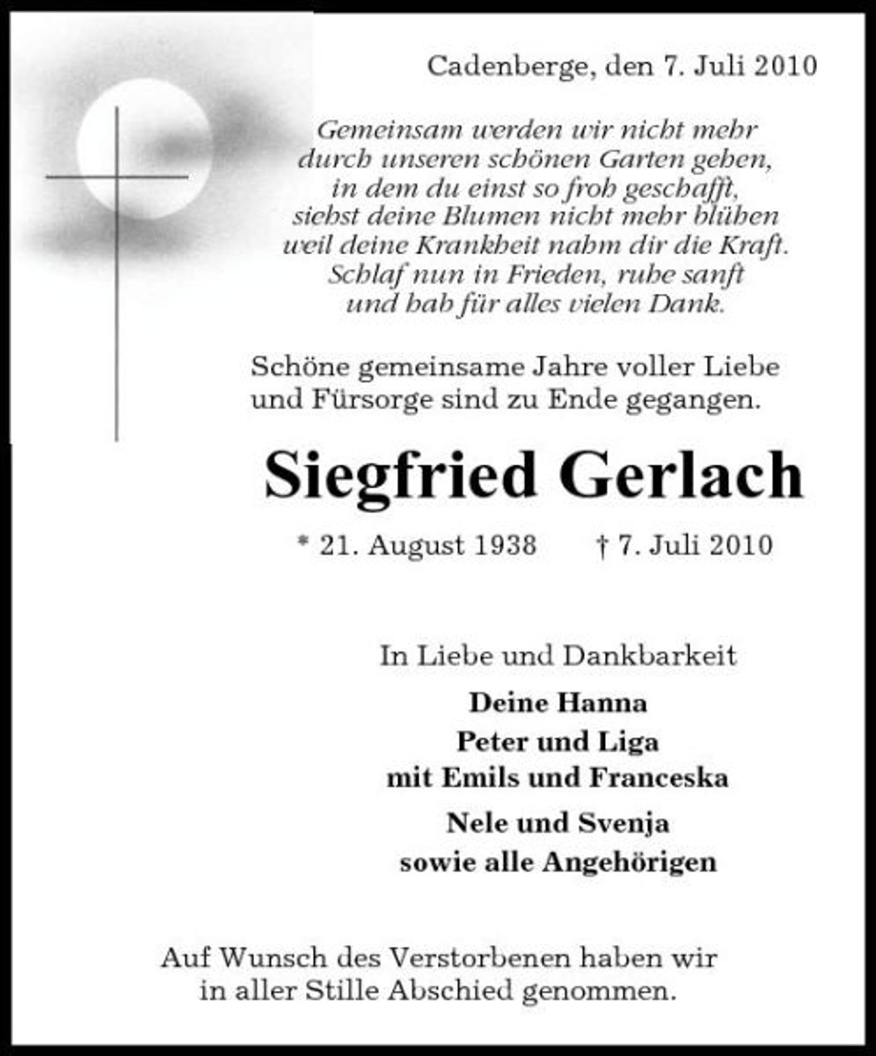 <p>Cadenberge, den 7. Juli 2010 Gemeinsam werden wir nicht mehr durch unseren schönen Garten gehen, in dem du einst so froh geschafft, siehst deine Blumen nicht mehr blühen weil deine Krankheit nahm dir die Kraft. Schlaf nun in Frieden, ruhe sanft und hab für alles vielen Dank. Schöne gemeinsame Jahre voller Liebe und Fürsorge sind zu Ende gegangen.</p><p>Siegfried Gerlach<br />* 21. August 1938 † 7. Juli 2010 In Liebe und Dankbarkeit Deine Hanna Peter und Liga mit Emils und Franceska Nele und Svenja sowie alle Angehörigen Auf Wunsch des Verstorbenen haben wir in aller Stille Abschied genommen.</p>