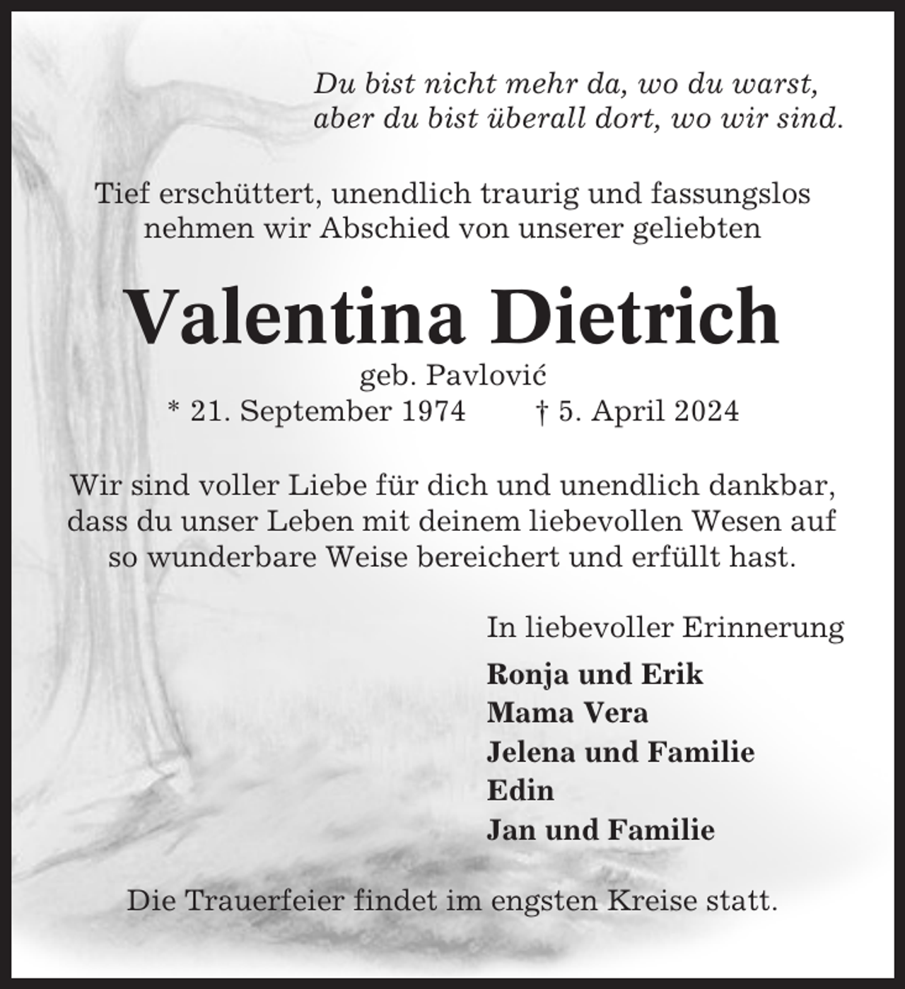 <p>Du bist nicht mehr da, wo du warst,<br />aber du bist überall dort, wo wir sind.<br />Tief erschüttert, unendlich traurig und fassungslos<br />nehmen wir Abschied von unserer geliebten</p><p>Valentina Dietrich<br />geb. Pavlovic´<br />* 21. September 1974<br />† 5. April 2024<br />Wir sind voller Liebe für dich und unendlich dankbar,<br />dass du unser Leben mit deinem liebevollen Wesen auf<br />so wunderbare Weise bereichert und erfüllt hast.<br />In liebevoller Erinnerung<br />Ronja und Erik<br />Mama Vera<br />Jelena und Familie<br />Edin<br />Jan und Familie<br />Die Trauerfeier findet im engsten Kreise statt.</p>