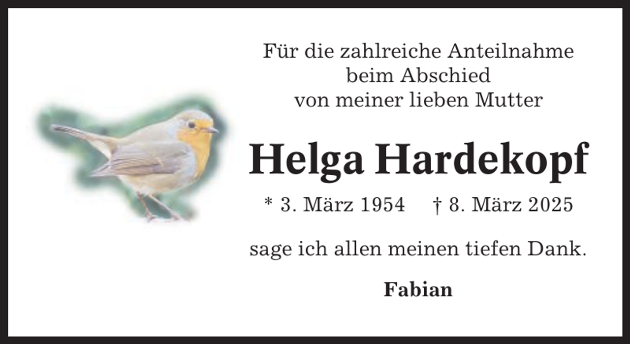 <p>Für die zahlreiche Anteilnahme<br />beim Abschied<br />von meiner lieben Mutter</p><p>Helga Hardekopf<br />* 3. März 1954</p><p>† 8. März 2025</p><p>sage ich allen meinen tiefen Dank.<br />Fabian</p>