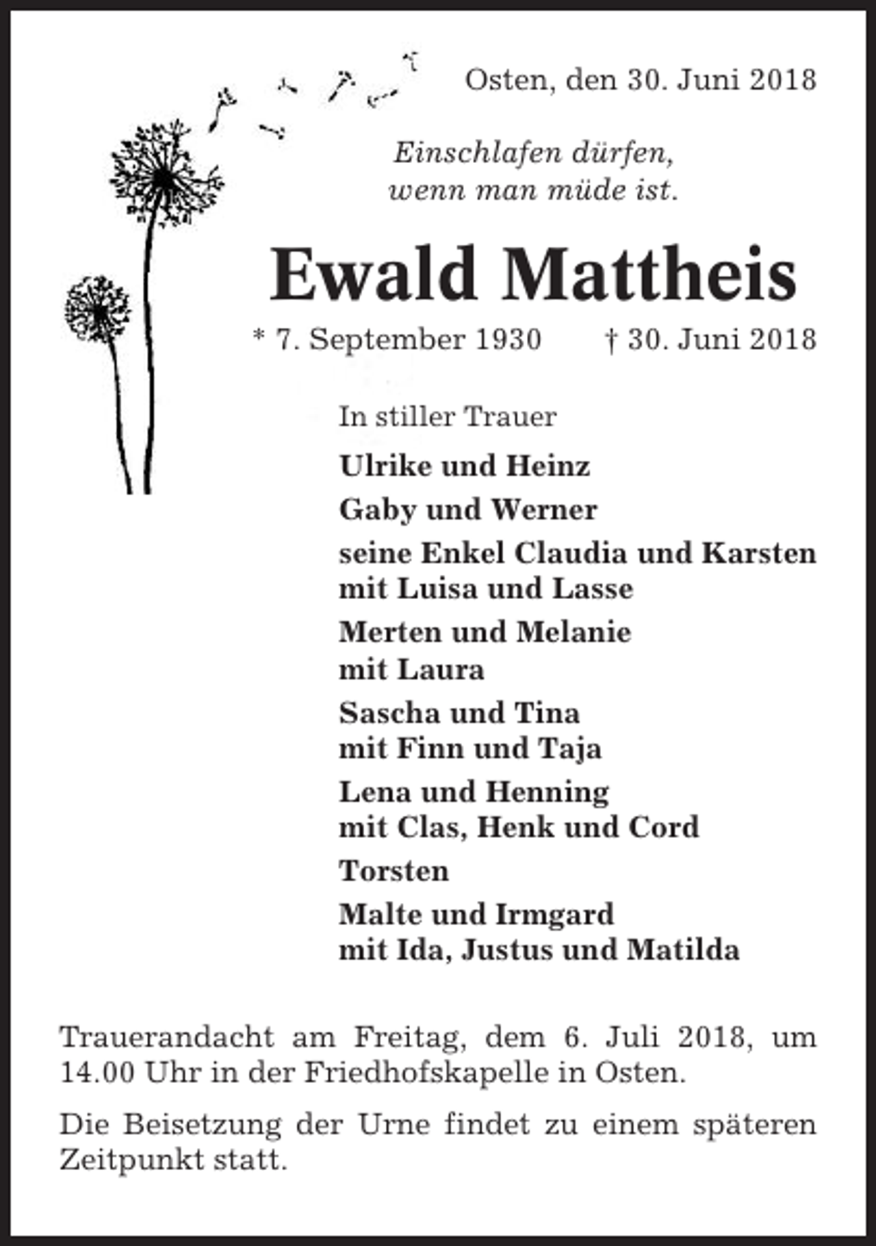 <p>Osten, den 30. Juni 2018<br />Einschlafen dürfen,<br />wenn man müde ist.</p><p>Ewald Mattheis<br />* 7. September 1930</p><p>† 30. Juni 2018</p><p>In stiller Trauer</p><p>Ulrike und Heinz<br />Gaby und Werner<br />seine Enkel Claudia und Karsten<br />mit Luisa und Lasse<br />Merten und Melanie<br />mit Laura<br />Sascha und Tina<br />mit Finn und Taja<br />Lena und Henning<br />mit Clas, Henk und Cord<br />Torsten<br />Malte und Irmgard<br />mit Ida, Justus und Matilda<br />Trauerandacht am Freitag, dem 6. Juli 2018, um<br />14.00 Uhr in der Friedhofskapelle in Osten.<br />Die Beisetzung der Urne findet zu einem späteren<br />Zeitpunkt statt.</p>