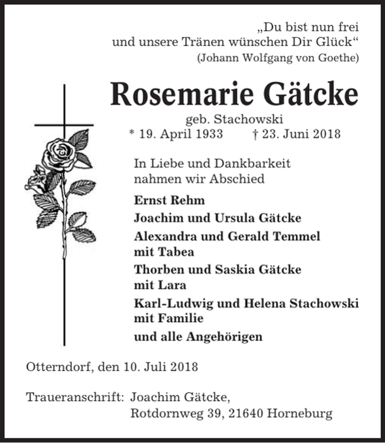 <p>„Du bist nun frei<br />und unsere Tränen wünschen Dir Glück“<br />(Johann Wolfgang von Goethe)</p><p>Rosemarie Gätcke<br />geb. Stachowski<br />* 19. April 1933<br />† 23. Juni 2018<br />In Liebe und Dankbarkeit<br />nahmen wir Abschied<br />Ernst Rehm<br />Joachim und Ursula Gätcke<br />Alexandra und Gerald Temmel<br />mit Tabea<br />Thorben und Saskia Gätcke<br />mit Lara<br />Karl-Ludwig und Helena Stachowski<br />mit Familie<br />und alle Angehörigen<br />Otterndorf, den 10. Juli 2018<br />Traueranschrift: Joachim Gätcke,<br />Rotdornweg 39, 21640 Horneburg</p>