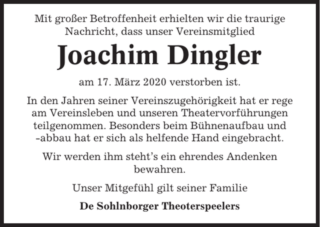 <p>Mit großer Betroffenheit erhielten wir die traurige<br />Nachricht, dass unser Vereinsmitglied</p><p>Joachim Dingler<br />am 17. März 2020 verstorben ist.<br />In den Jahren seiner Vereinszugehörigkeit hat er rege<br />am Vereinsleben und unseren Theatervorführungen<br />teilgenommen. Besonders beim Bühnenaufbau und<br />-abbau hat er sich als helfende Hand eingebracht.<br />Wir werden ihm steht’s ein ehrendes Andenken<br />bewahren.<br />Unser Mitgefühl gilt seiner Familie<br />De Sohlnborger Theoterspeelers</p>