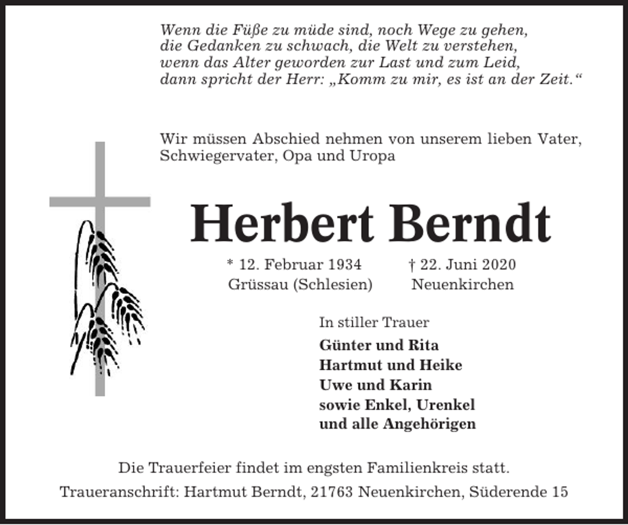 <p>Wenn die Füße zu müde sind, noch Wege zu gehen,<br />die Gedanken zu schwach, die Welt zu verstehen,<br />wenn das Alter geworden zur Last und zum Leid,<br />dann spricht der Herr: „Komm zu mir, es ist an der Zeit.“</p><p>Wir müssen Abschied nehmen von unserem lieben Vater,<br />Schwiegervater, Opa und Uropa</p><p>Herbert Berndt<br />* 12. Februar 1934<br />Grüssau (Schlesien)</p><p>† 22. Juni 2020<br />Neuenkirchen</p><p>In stiller Trauer</p><p>Günter und Rita<br />Hartmut und Heike<br />Uwe und Karin<br />sowie Enkel, Urenkel<br />und alle Angehörigen<br />Die Trauerfeier findet im engsten Familienkreis statt.<br />Traueranschrift: Hartmut Berndt, 21763 Neuenkirchen, Süderende 15</p>