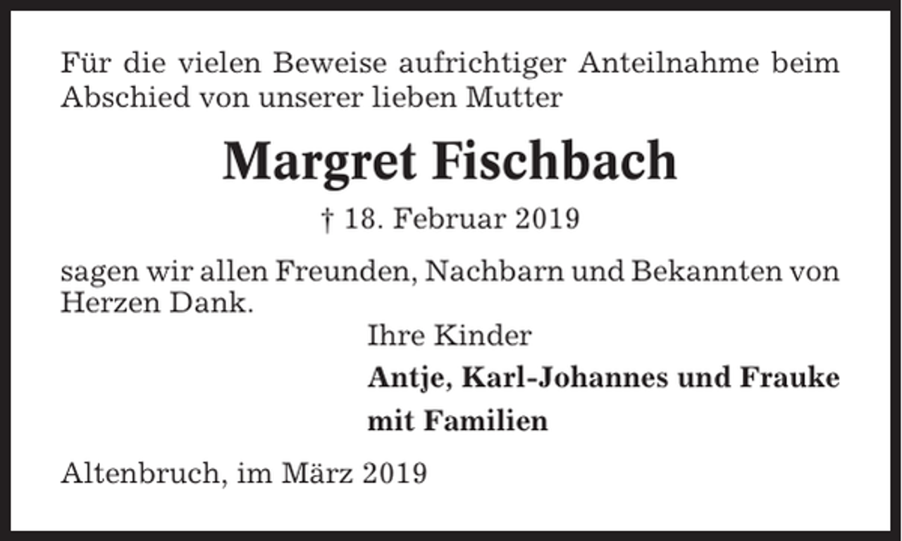 <p>Für die vielen Beweise aufrichtiger Anteilnahme beim<br />Abschied von unserer lieben Mutter</p><p>Margret Fischbach<br />† 18. Februar 2019<br />sagen wir allen Freunden, Nachbarn und Bekannten von<br />Herzen Dank.<br />Ihre Kinder<br />Antje, Karl-Johannes und Frauke<br />mit Familien<br />Altenbruch, im März 2019</p>