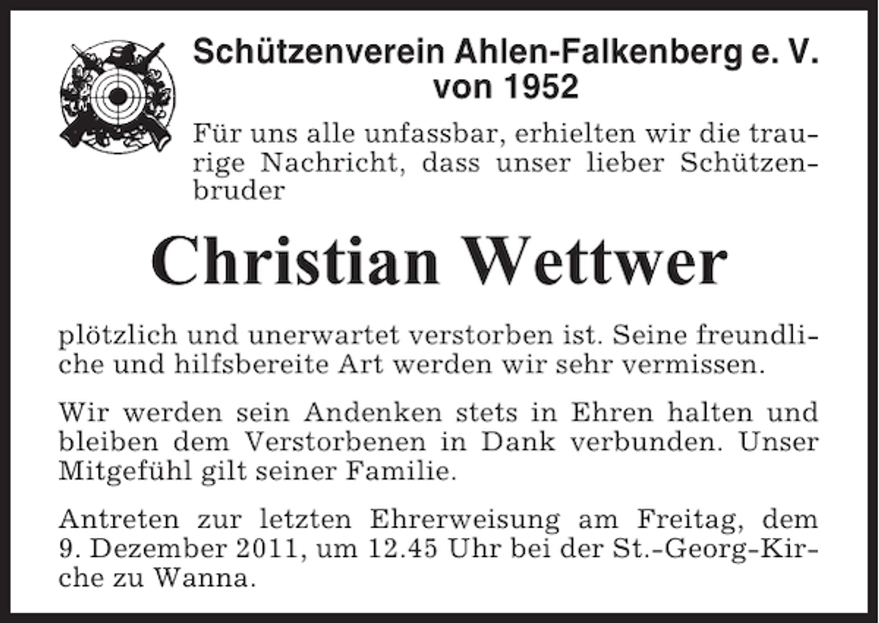 <p>Schützenverein Ahlen-Falkenberg e. V.<br />von 1952<br />Für uns alle unfassbar, erhielten wir die traurige Nachricht, dass unser lieber Schützenbruder</p><p>Christian Wettwer<br />plötzlich und unerwartet verstorben ist. Seine freundliche und hilfsbereite Art werden wir sehr vermissen.<br />Wir werden sein Andenken stets in Ehren halten und<br />bleiben dem Verstorbenen in Dank verbunden. Unser<br />Mitgefühl gilt seiner Familie.<br />Antreten zur letzten Ehrerweisung am Freitag, dem<br />9. Dezember 2011, um 12.45 Uhr bei der St.-Georg-Kirche zu Wanna.</p>