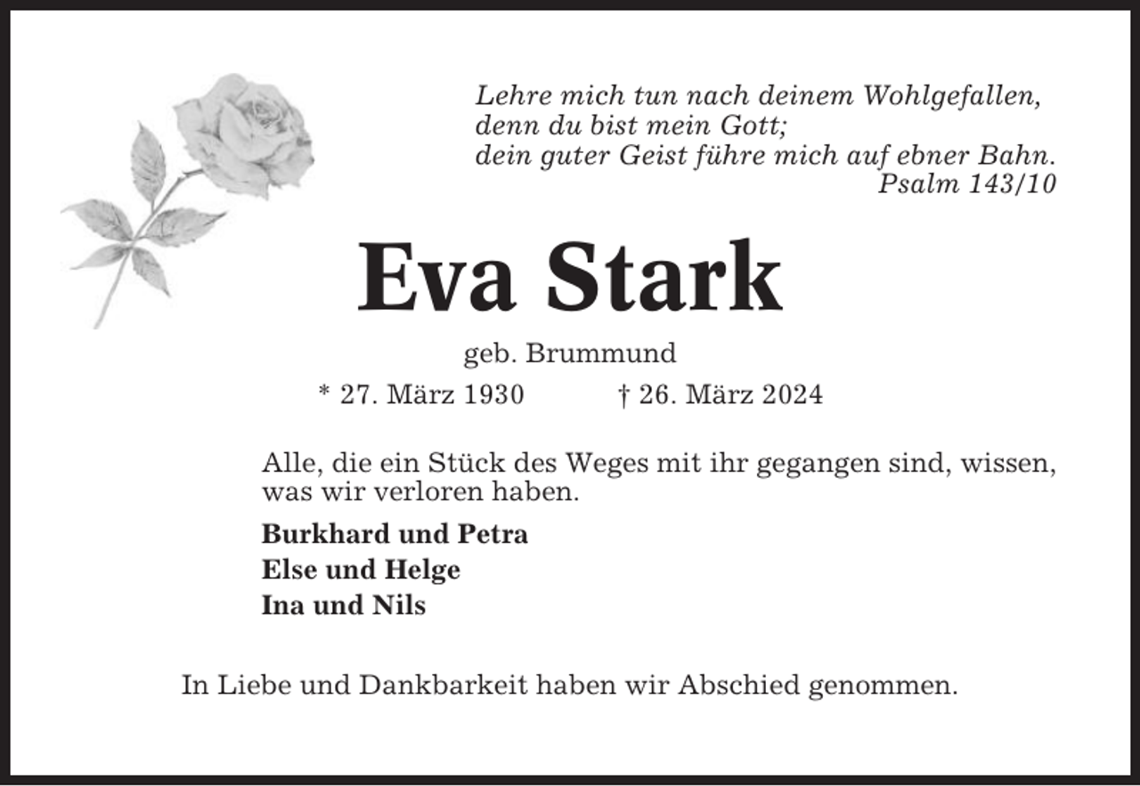 <p>Lehre mich tun nach deinem Wohlgefallen,<br />denn du bist mein Gott;<br />dein guter Geist führe mich auf ebner Bahn.<br />Psalm 143/10</p><p>Eva Stark<br />geb. Brummund<br />* 27. März 1930<br />† 26. März 2024<br />Alle, die ein Stück des Weges mit ihr gegangen sind, wissen,<br />was wir verloren haben.<br />Burkhard und Petra<br />Else und Helge<br />Ina und Nils<br />In Liebe und Dankbarkeit haben wir Abschied genommen.</p>
