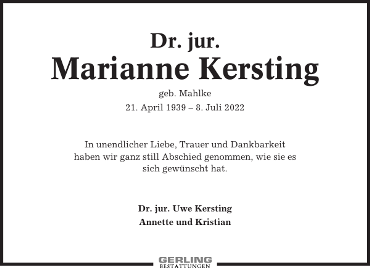 <p>Dr. jur.</p><p>Marianne Kersting<br />geb. Mahlke<br />21. April 1939 – 8. Juli 2022</p><p>In unendlicher Liebe, Trauer und Dankbarkeit<br />haben wir ganz still Abschied genommen, wie sie es<br />sich gewünscht hat.</p><p>Dr. jur. Uwe Kersting<br />Annette und Kristian</p>