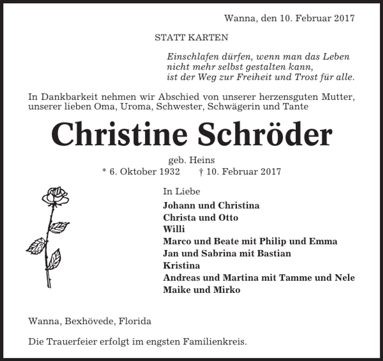 <p>Wanna, den 10. Februar 2017<br />STATT KARTEN</p><p>Einschlafen dürfen, wenn man das Leben<br />nicht mehr selbst gestalten kann,<br />ist der Weg zur Freiheit und Trost für alle.<br />In Dankbarkeit nehmen wir Abschied von unserer herzensguten Mutter,<br />unserer lieben Oma, Uroma, Schwester, Schwägerin und Tante</p><p>Christine Schröder<br />geb. Heins<br />* 6. Oktober 1932<br />† 10. Februar 2017<br />In Liebe<br />Johann und Christina<br />Christa und Otto<br />Willi<br />Marco und Beate mit Philip und Emma<br />Jan und Sabrina mit Bastian<br />Kristina<br />Andreas und Martina mit Tamme und Nele<br />Maike und Mirko<br />Wanna, Bexhövede, Florida<br />Die Trauerfeier erfolgt im engsten Familienkreis.</p>