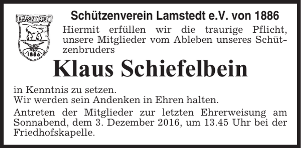 <p>Schützenverein Lamstedt e.V. von 1886<br />Hiermit erfüllen wir die traurige Pflicht,<br />unsere Mitglieder vom Ableben unseres Schützenbruders</p><p>Klaus Schiefelbein<br />in Kenntnis zu setzen.<br />Wir werden sein Andenken in Ehren halten.<br />Antreten der Mitglieder zur letzten Ehrerweisung am<br />Sonnabend, dem 3. Dezember 2016, um 13.45 Uhr bei der<br />Friedhofskapelle.</p>
