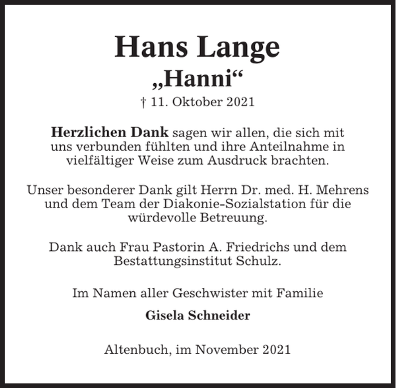 <p>Hans Lange<br />„Hanni“<br />† 11. Oktober 2021</p><p>Herzlichen Dank sagen wir allen, die sich mit<br />uns verbunden fühlten und ihre Anteilnahme in<br />vielfältiger Weise zum Ausdruck brachten.<br />Unser besonderer Dank gilt Herrn Dr. med. H. Mehrens<br />und dem Team der Diakonie-Sozialstation für die<br />würdevolle Betreuung.<br />Dank auch Frau Pastorin A. Friedrichs und dem<br />Bestattungsinstitut Schulz.<br />Im Namen aller Geschwister mit Familie<br />Gisela Schneider<br />Altenbuch, im November 2021</p>