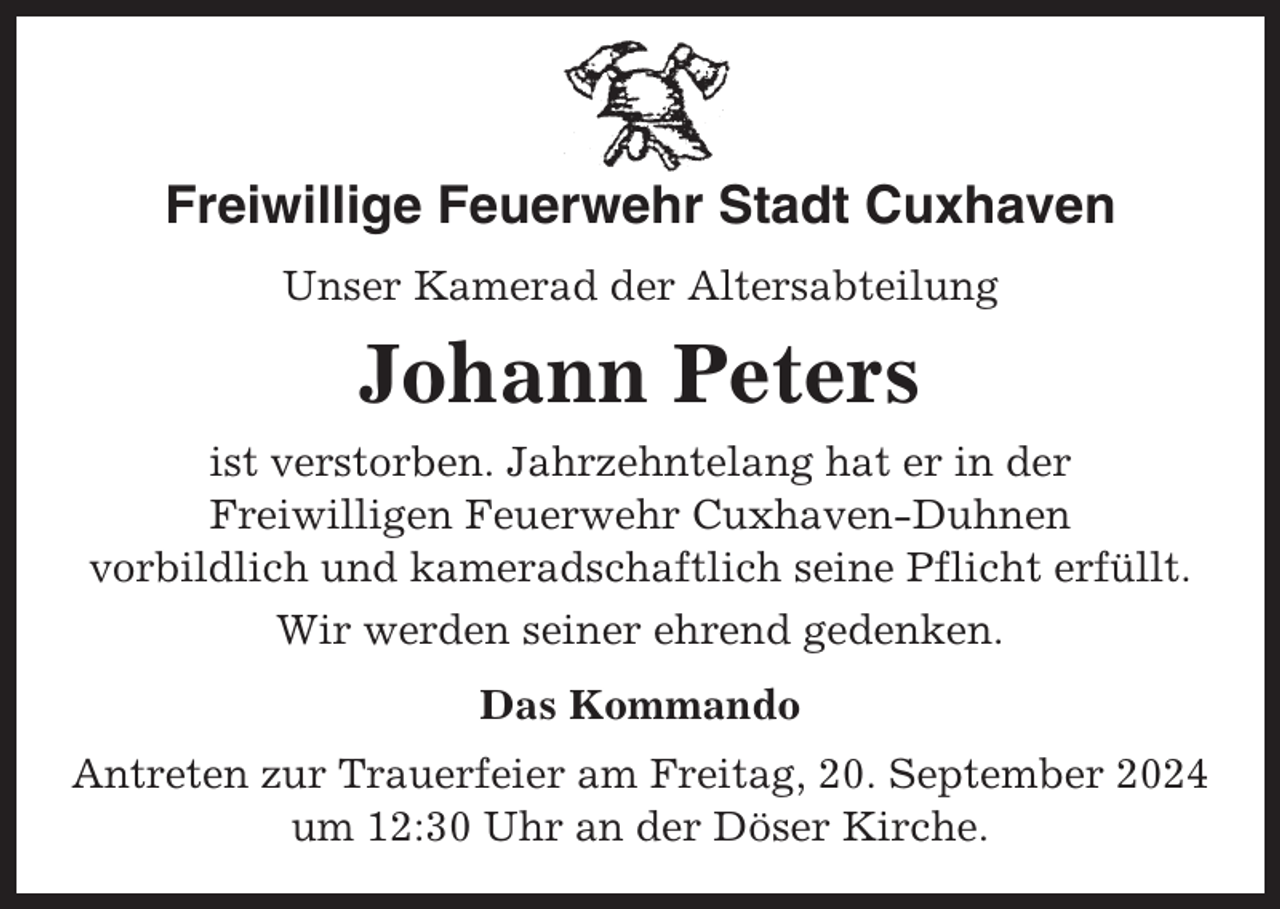 <p>Freiwillige Feuerwehr Stadt Cuxhaven<br />Unser Kamerad der Altersabteilung</p><p>Johann Peters<br />ist verstorben. Jahrzehntelang hat er in der<br />Freiwilligen Feuerwehr Cuxhaven-Duhnen<br />vorbildlich und kameradschaftlich seine Pflicht erfüllt.<br />Wir werden seiner ehrend gedenken.<br />Das Kommando<br />Antreten zur Trauerfeier am Freitag, 20. September 2024<br />um 12:30 Uhr an der Döser Kirche.</p>