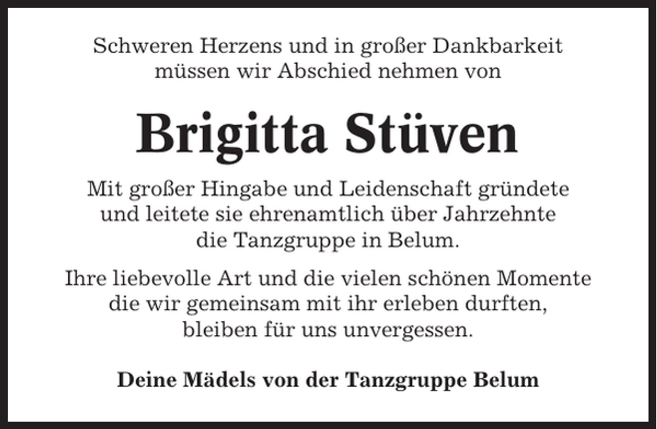 <p>Schweren Herzens und in großer Dankbarkeit<br />müssen wir Abschied nehmen von</p><p>Brigitta Stüven<br />Mit großer Hingabe und Leidenschaft gründete<br />und leitete sie ehrenamtlich über Jahrzehnte<br />die Tanzgruppe in Belum.<br />Ihre liebevolle Art und die vielen schönen Momente<br />die wir gemeinsam mit ihr erleben durften,<br />bleiben für uns unvergessen.<br />Deine Mädels von der Tanzgruppe Belum</p>
