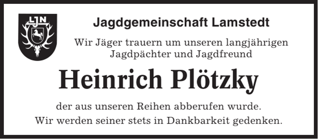 <p>Jagdgemeinschaft Lamstedt<br />Wir Jäger trauern um unseren langjährigen<br />Jagdpächter und Jagdfreund</p><p>Heinrich Plötzky<br />der aus unseren Reihen abberufen wurde.<br />Wir werden seiner stets in Dankbarkeit gedenken.</p>