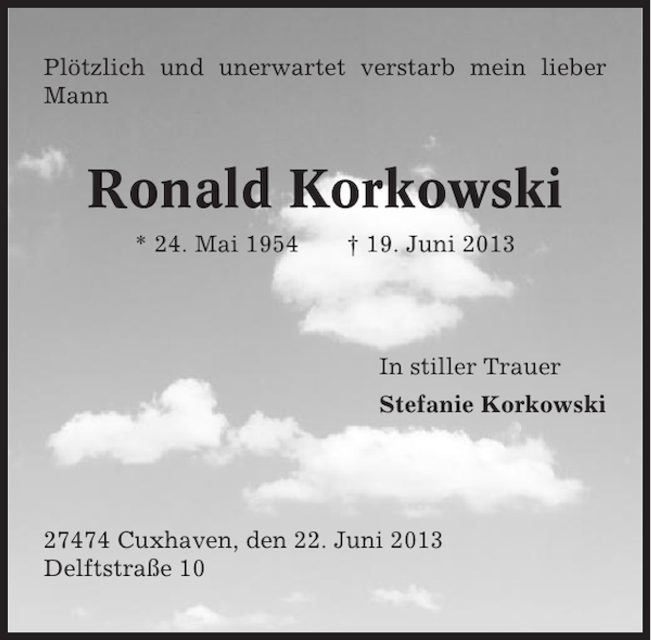 <p>Plötzlich und unerwartet verstarb mein lieber<br />Mann</p><p>Ronald Korkowski<br />* 24. Mai 1954</p><p>† 19. Juni 2013</p><p>In stiller Trauer<br />Stefanie Korkowski</p><p>27474 Cuxhaven, den 22. Juni 2013<br />Delftstraße 10</p>