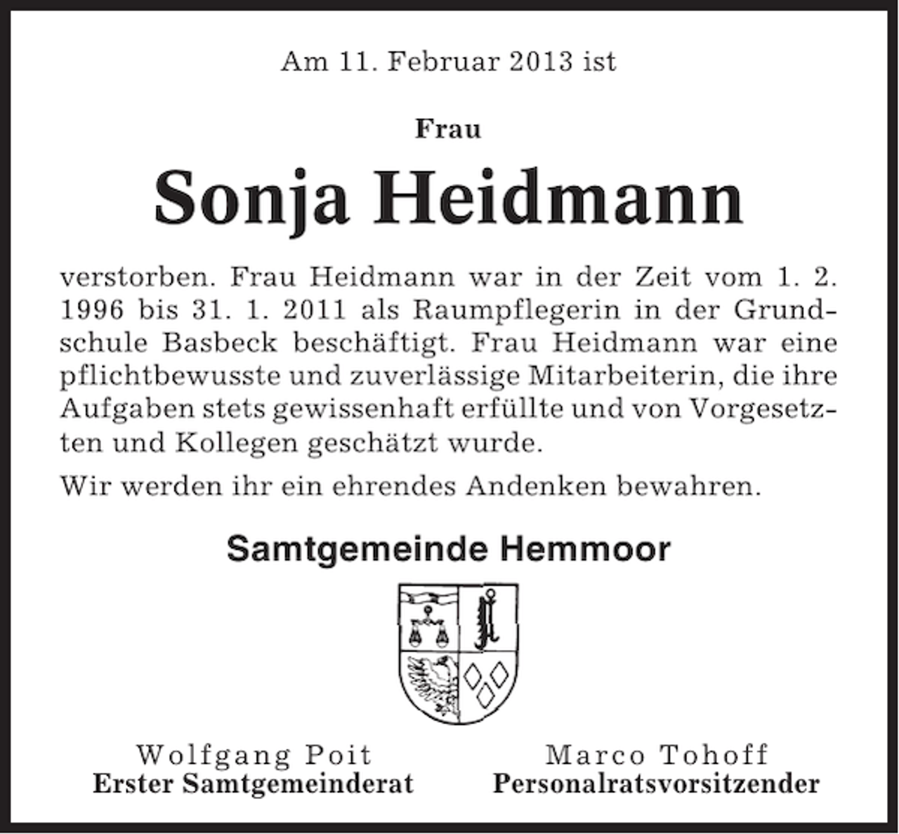 <p>Am 11. Februar 2013 ist<br />Frau</p><p>Sonja Heidmann<br />verstorben. Frau Heidmann war in der Zeit vom 1. 2.<br />1996 bis 31. 1. 2011 als Raumpflegerin in der Grundschule Basbeck beschäftigt. Frau Heidmann war eine<br />pflichtbewusste und zuverlässige Mitarbeiterin, die ihre<br />Aufgaben stets gewissenhaft erfüllte und von Vorgesetzten und Kollegen geschätzt wurde.<br />Wir werden ihr ein ehrendes Andenken bewahren.</p><p>Samtgemeinde Hemmoor</p><p>Wolfgang Poit<br />Erster Samtgemeinderat</p><p>Marco Tohoff<br />Personalratsvorsitzender</p>