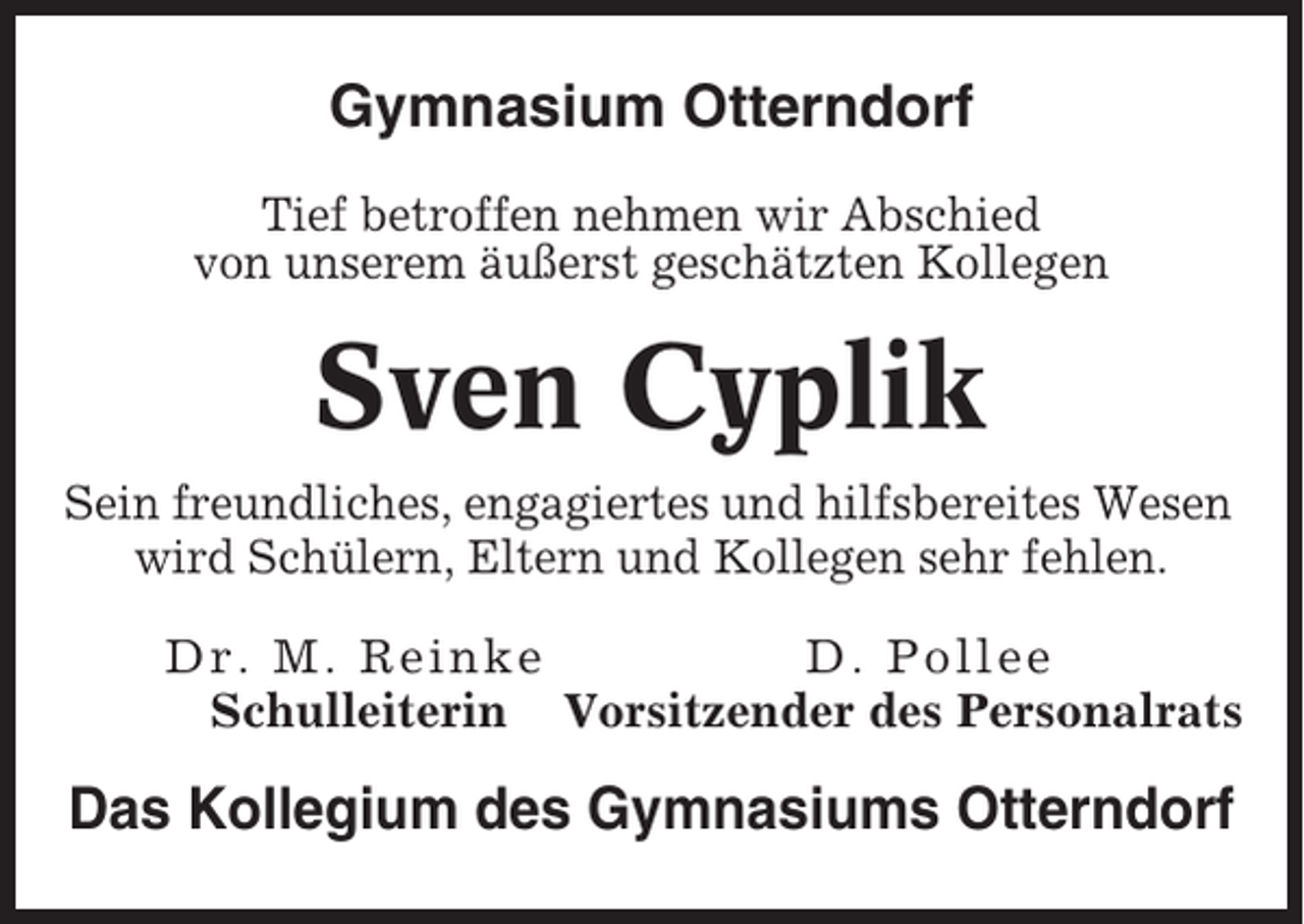 <p>Gymnasium Otterndorf<br />Tief betroffen nehmen wir Abschied<br />von unserem äußerst geschätzten Kollegen</p><p>Sven Cyplik<br />Sein freundliches, engagiertes und hilfsbereites Wesen<br />wird Schülern, Eltern und Kollegen sehr fehlen.<br />Dr. M. Rein k e<br />D. Poll ee<br />Schulleiterin Vorsitzender des Personalrats</p><p>Das Kollegium des Gymnasiums Otterndorf</p>